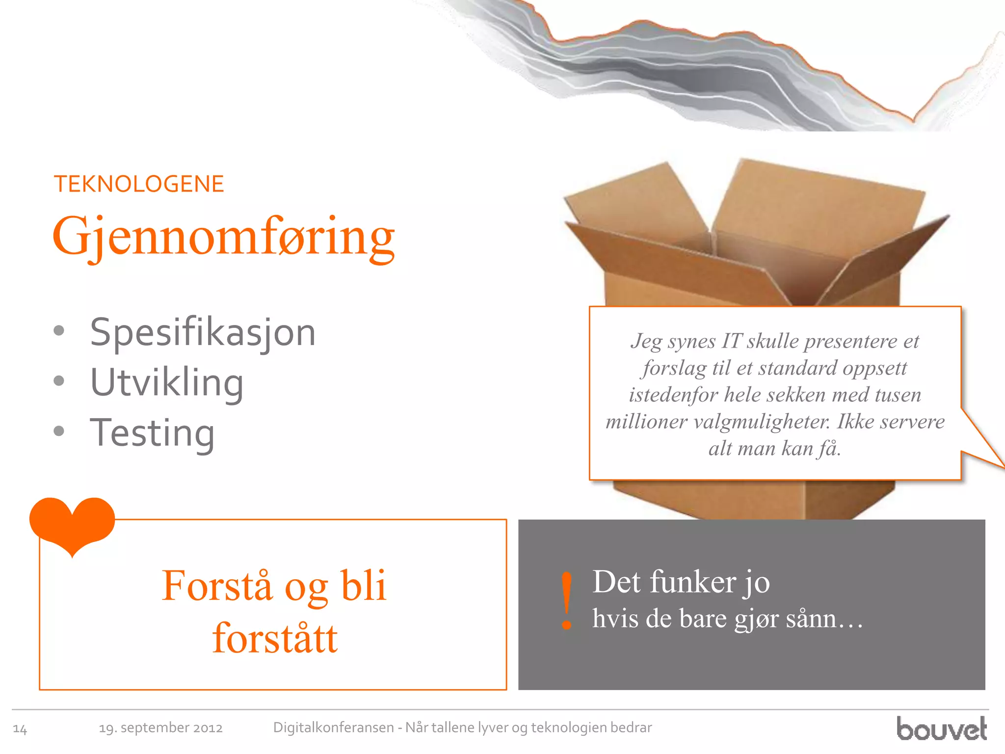 TEKNOLOGENE

     Gjennomføring
     • Spesifikasjon                                                               Jeg synes IT skulle presentere et

     • Utvikling                                                                    forslag til et standard oppsett
                                                                                  istedenfor hele sekken med tusen
     • Testing                                                                  millioner valgmuligheter. Ikke servere
                                                                                           alt man kan få.



 ❤              Forstå og bli                                                 Det funker jo
                  forstått
                                                                        !     hvis de bare gjør sånn…


14     19. september 2012   Digitalkonferansen - Når tallene lyver og teknologien bedrar
 