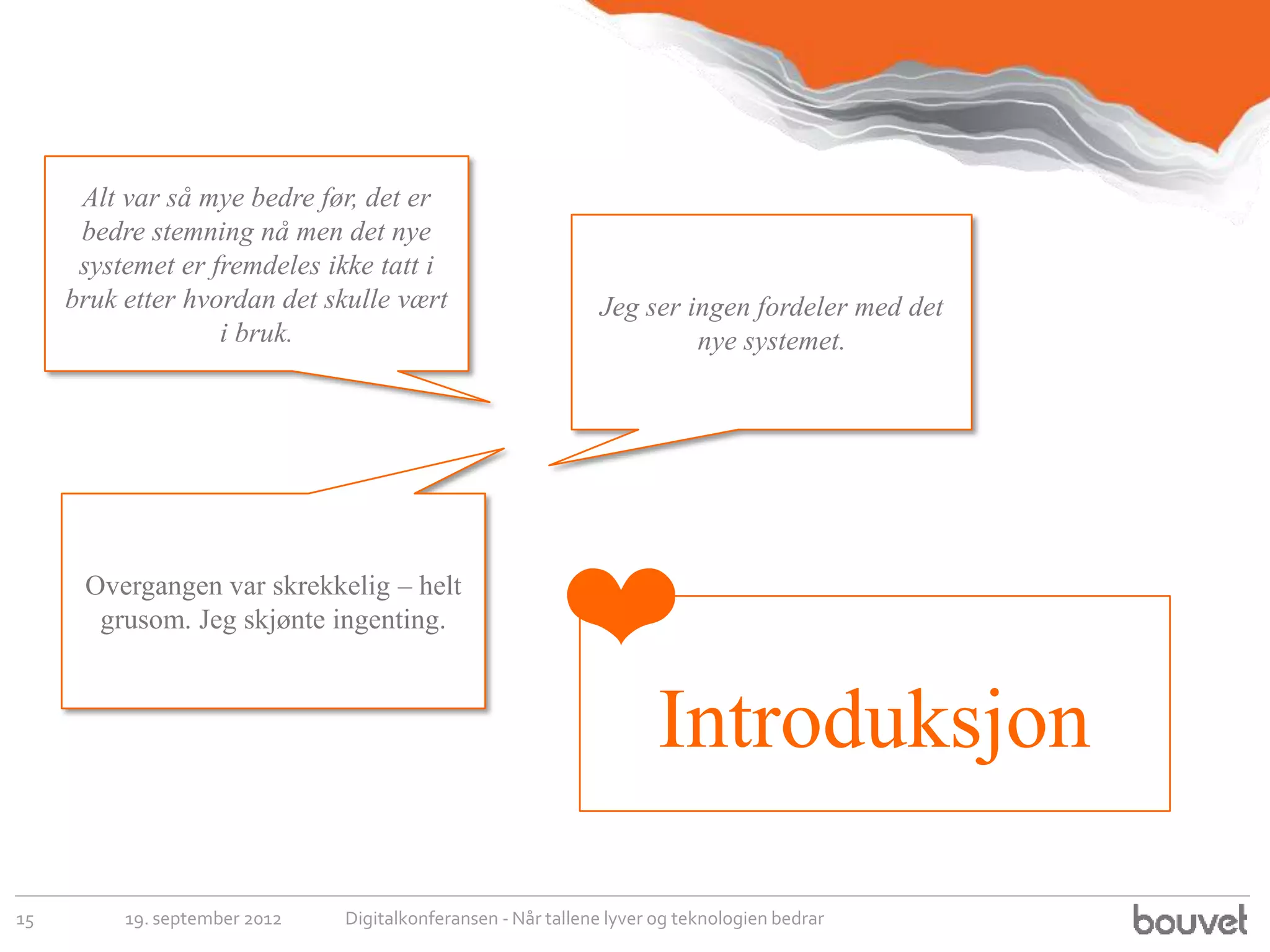 Alt var så mye bedre før, det er
      bedre stemning nå men det nye
      systemet er fremdeles ikke tatt i
     bruk etter hvordan det skulle vært                       Jeg ser ingen fordeler med det
                   i bruk.                                             nye systemet.




      Overgangen var skrekkelig – helt
       grusom. Jeg skjønte ingenting.
                                                         ❤
                                                                      Introduksjon

15        19. september 2012   Digitalkonferansen - Når tallene lyver og teknologien bedrar
 
