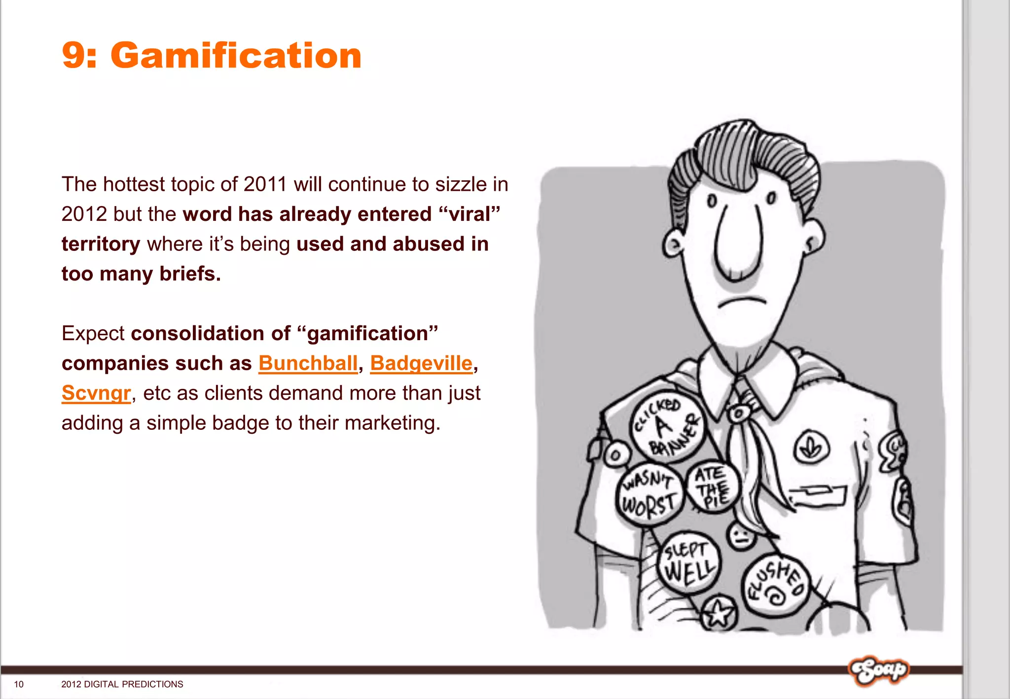 9: Gamification


     The hottest topic of 2011 will continue to sizzle in
     2012 but the word has already entered “viral”
     territory where it’s being used and abused in
     too many briefs.

     Expect consolidation of “gamification”
     companies such as Bunchball, Badgeville,
     Scvngr, etc as clients demand more than just
     adding a simple badge to their marketing.




10   2012 DIGITAL PREDICTIONS
 