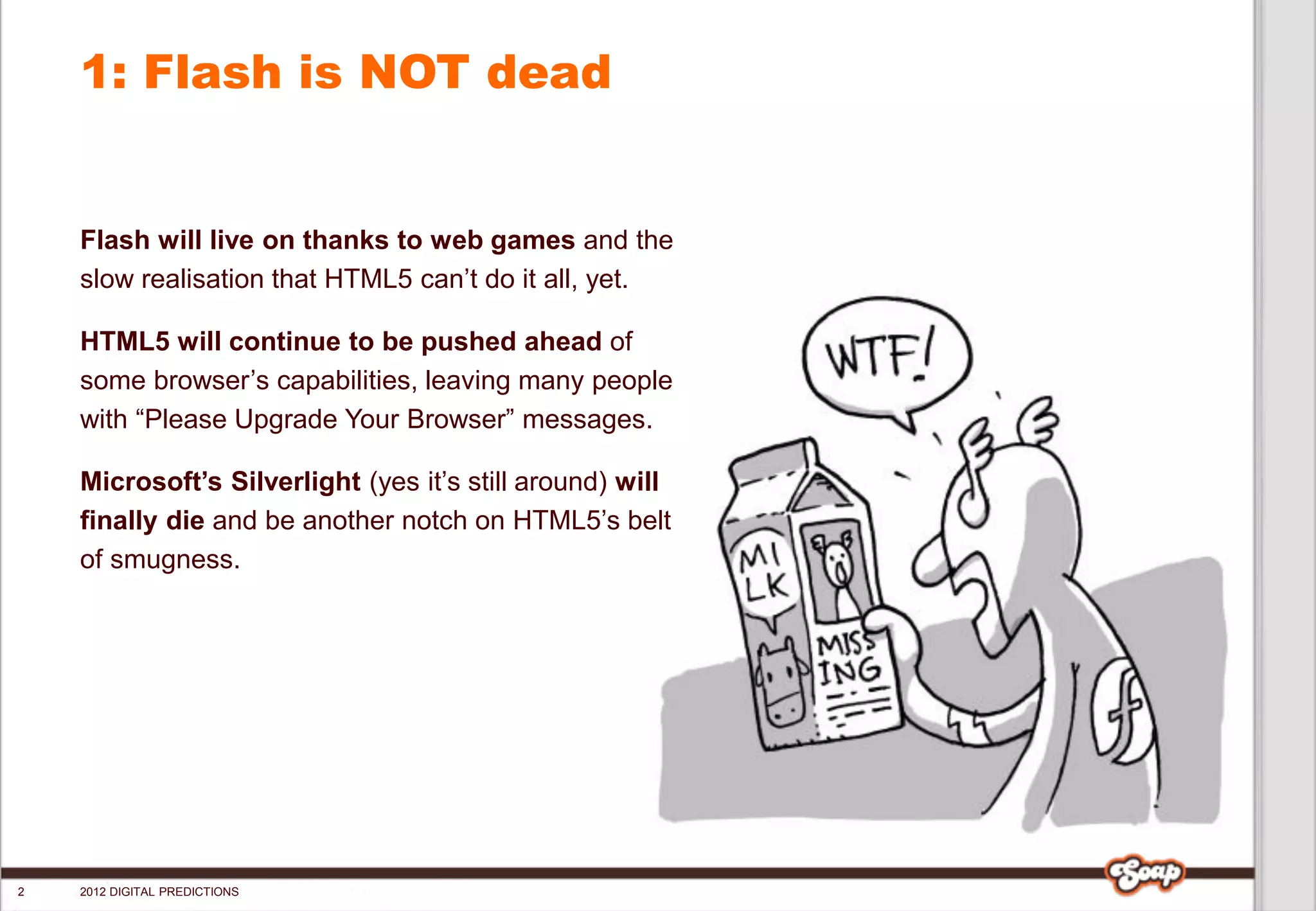 1: Flash is NOT dead


    Flash will live on thanks to web games and the
    slow realisation that HTML5 can’t do it all, yet.

    HTML5 will continue to be pushed ahead of
    some browser’s capabilities, leaving many people
    with “Please Upgrade Your Browser” messages.

    Microsoft’s Silverlight (yes it’s still around) will
    finally die and be another notch on HTML5’s belt
    of smugness.




2   2012 DIGITAL PREDICTIONS
 