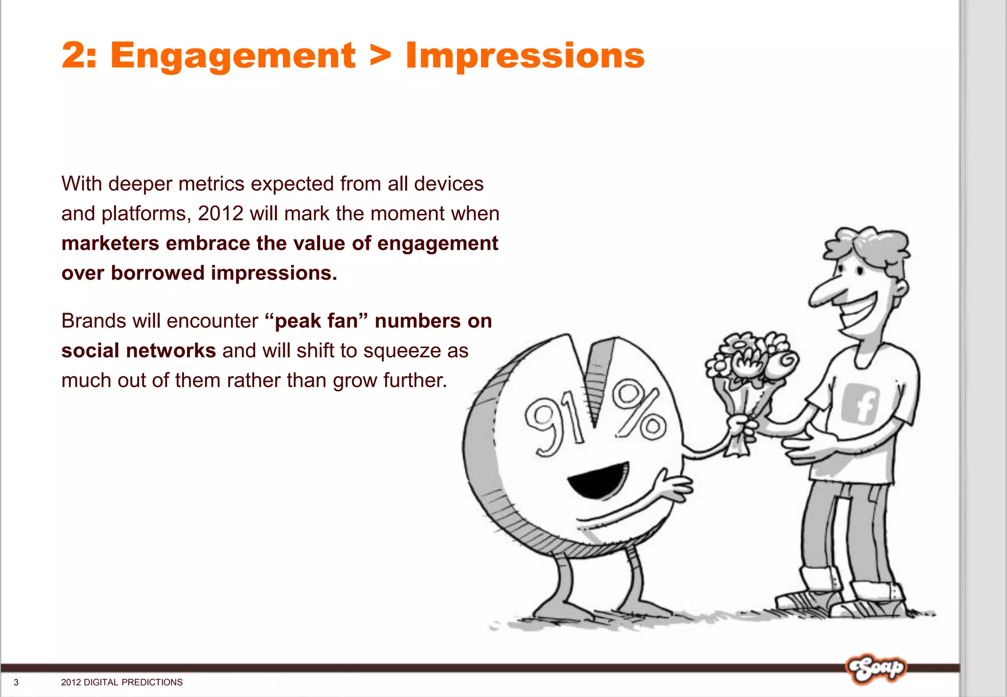 2: Engagement > Impressions


    With deeper metrics expected from all devices
    and platforms, 2012 will mark the moment when
    marketers embrace the value of engagement
    over borrowed impressions.

    Brands will encounter “peak fan” numbers on
    social networks and will shift to squeeze as
    much out of them rather than grow further.




3   2012 DIGITAL PREDICTIONS
 