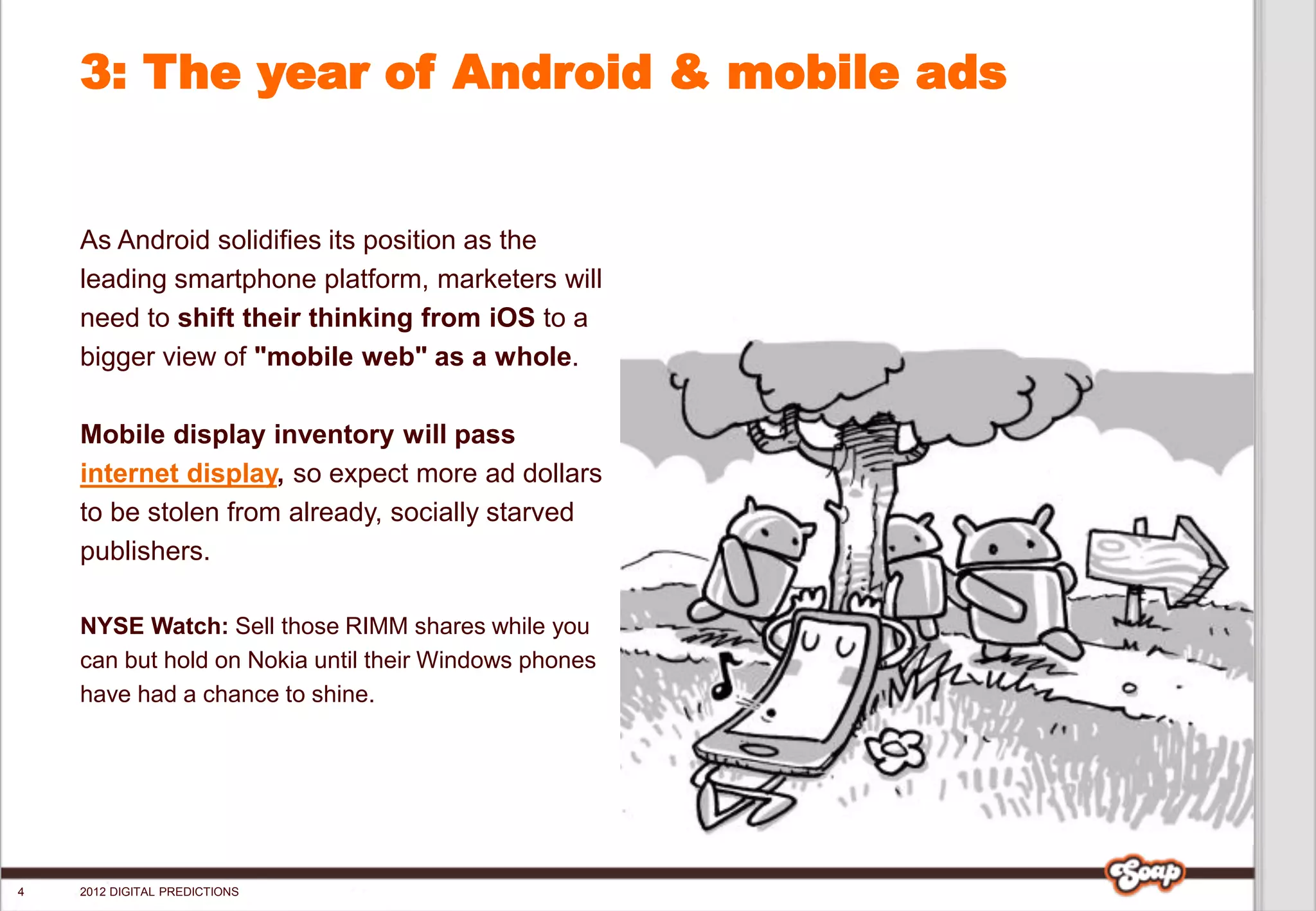 3: The year of Android & mobile ads


    As Android solidifies its position as the
    leading smartphone platform, marketers will
    need to shift their thinking from iOS to a
    bigger view of "mobile web" as a whole.

    Mobile display inventory will pass
    internet display, so expect more ad dollars
    to be stolen from already, socially starved
    publishers.

    NYSE Watch: Sell those RIMM shares while you
    can but hold on Nokia until their Windows phones
    have had a chance to shine.




4   2012 DIGITAL PREDICTIONS
 