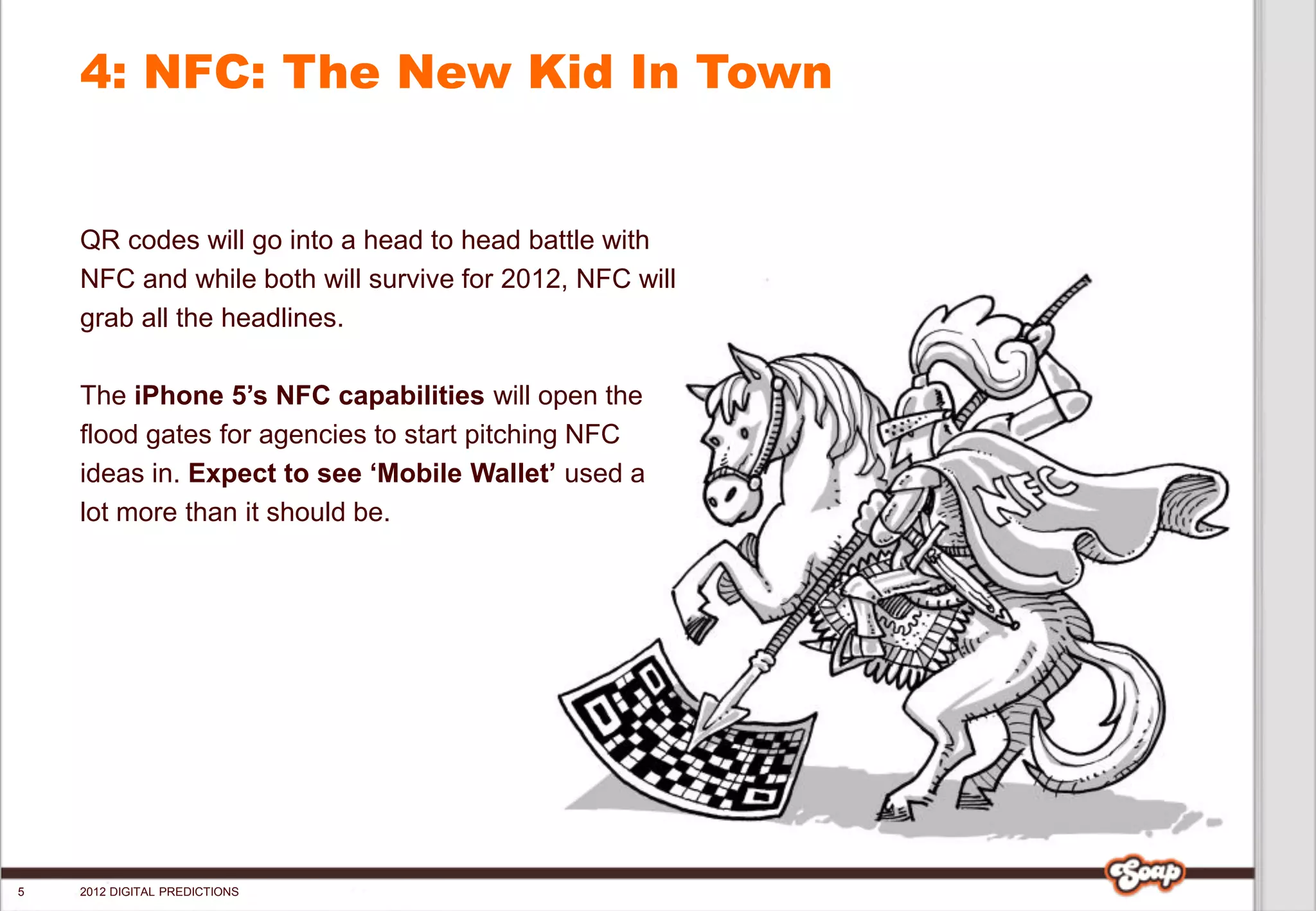 4: NFC: The New Kid In Town


    QR codes will go into a head to head battle with
    NFC and while both will survive for 2012, NFC will
    grab all the headlines.

    The iPhone 5’s NFC capabilities will open the
    flood gates for agencies to start pitching NFC
    ideas in. Expect to see ‘Mobile Wallet’ used a
    lot more than it should be.




5   2012 DIGITAL PREDICTIONS
 