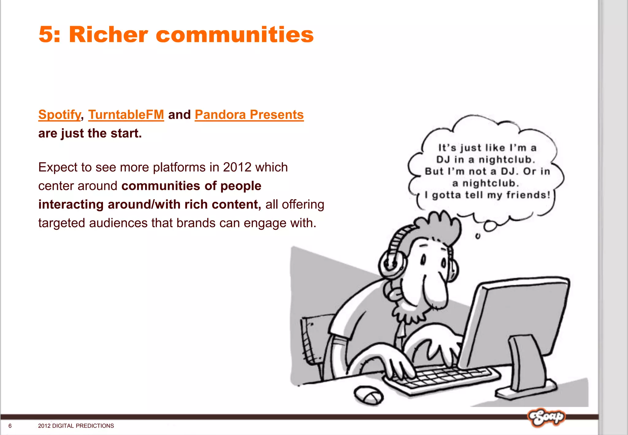 5: Richer communities


    Spotify, TurntableFM and Pandora Presents
    are just the start.

    Expect to see more platforms in 2012 which
    center around communities of people
    interacting around/with rich content, all offering
    targeted audiences that brands can engage with.




6   2012 DIGITAL PREDICTIONS
 