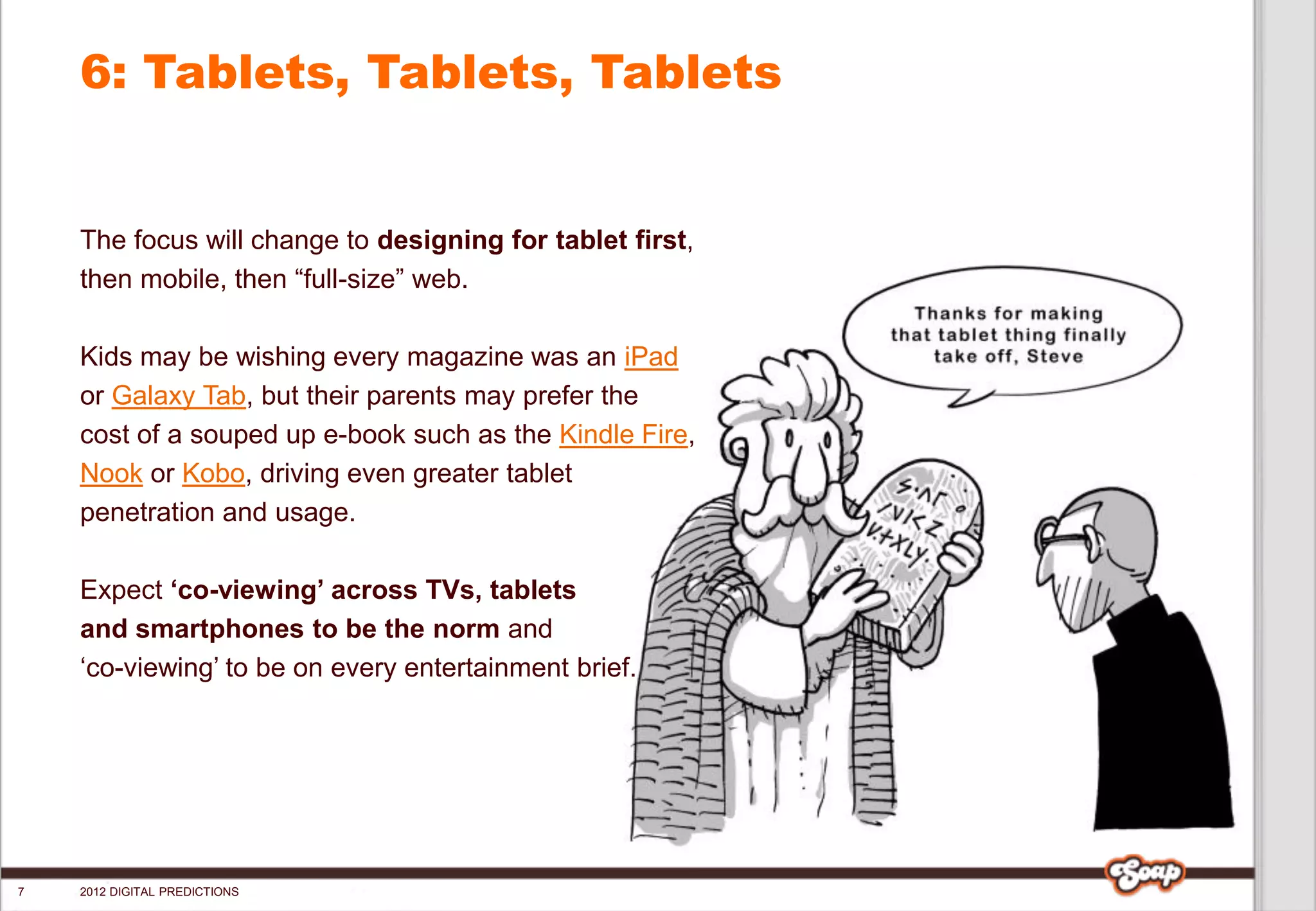 6: Tablets, Tablets, Tablets


    The focus will change to designing for tablet first,
    then mobile, then “full-size” web.

    Kids may be wishing every magazine was an iPad
    or Galaxy Tab, but their parents may prefer the
    cost of a souped up e-book such as the Kindle Fire,
    Nook or Kobo, driving even greater tablet
    penetration and usage.

    Expect ‘co-viewing’ across TVs, tablets
    and smartphones to be the norm and
    ‘co-viewing’ to be on every entertainment brief.




7   2012 DIGITAL PREDICTIONS
 