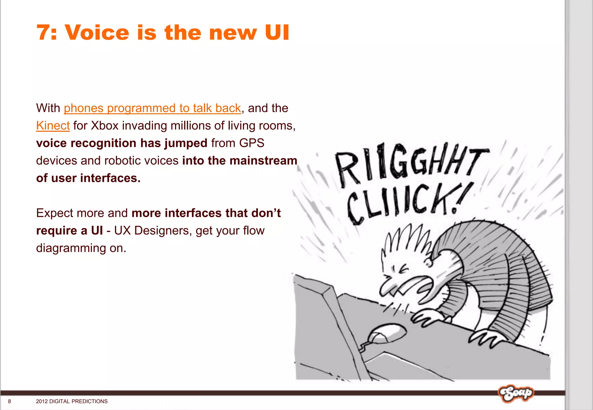 7: Voice is the new UI


    With phones programmed to talk back, and the
    Kinect for Xbox invading millions of living rooms,
    voice recognition has jumped from GPS
    devices and robotic voices into the mainstream
    of user interfaces.

    Expect more and more interfaces that don’t
    require a UI - UX Designers, get your flow
    diagramming on.




8   2012 DIGITAL PREDICTIONS
 