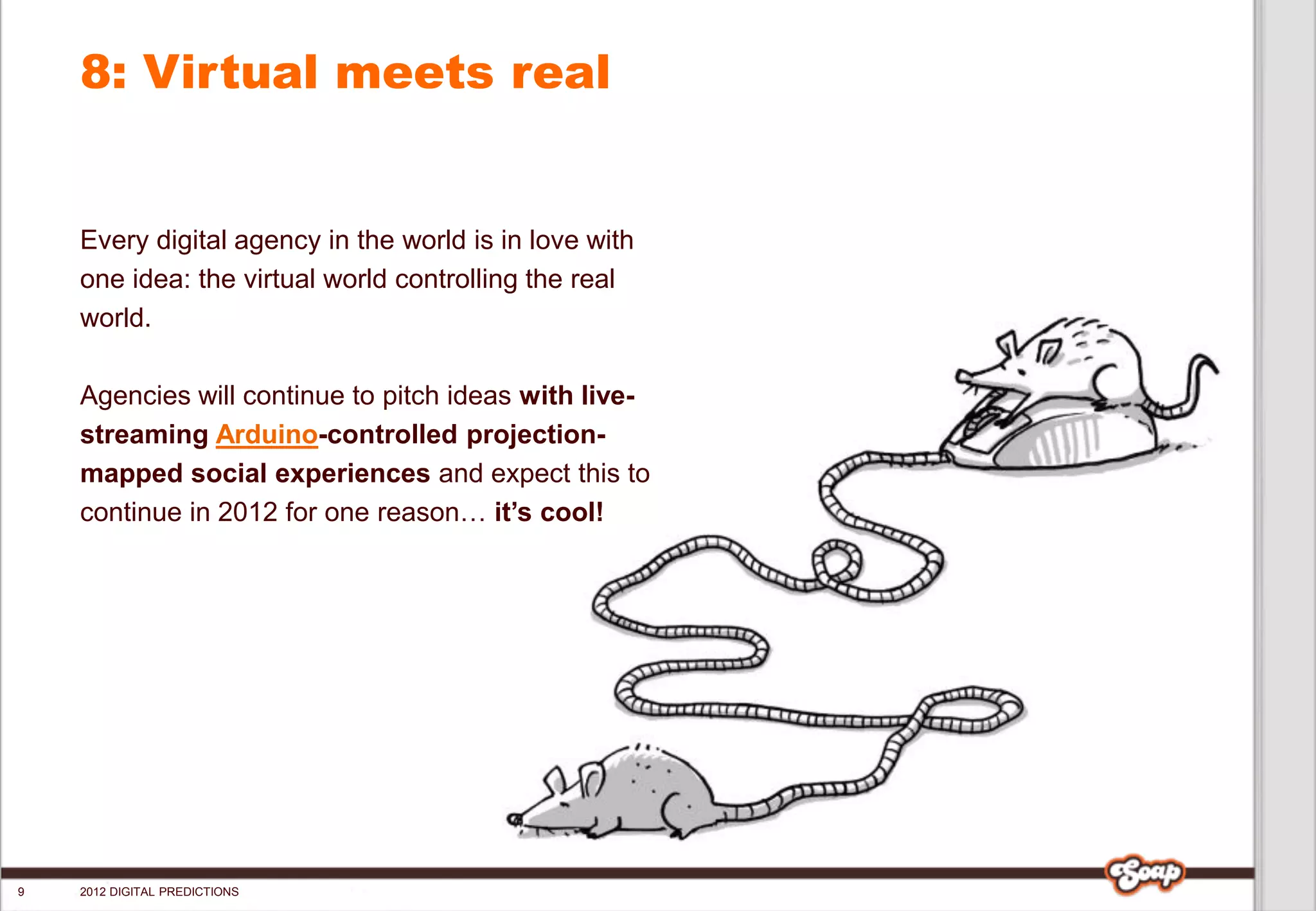 8: Virtual meets real


    Every digital agency in the world is in love with
    one idea: the virtual world controlling the real
    world.

    Agencies will continue to pitch ideas with live-
    streaming Arduino-controlled projection-
    mapped social experiences and expect this to
    continue in 2012 for one reason… it’s cool!




9   2012 DIGITAL PREDICTIONS
 