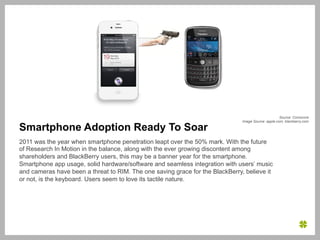 Source: Comscore
                                                                               Image Source: apple.com, blackberry.com

Smartphone Adoption Ready To Soar
2011 was the year when smartphone penetration leapt over the 50% mark. With the future
of Research In Motion in the balance, along with the ever growing discontent among
shareholders and BlackBerry users, this may be a banner year for the smartphone.
Smartphone app usage, solid hardware/software and seamless integration with users’ music
and cameras have been a threat to RIM. The one saving grace for the BlackBerry, believe it
or not, is the keyboard. Users seem to love its tactile nature.
 