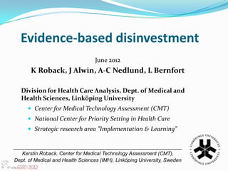 Evidence-based disinvestment
                                  June 2012
       K Roback, J Alwin, A-C Nedlund, L Bernfort

   Division for Health Care Analysis, Dept. of Medical and
   Health Sciences, Linköping University
       Center for Medical Technology Assessment (CMT)
       National Center for Priority Setting in Health Care
       Strategic research area ”Implementation & Learning”

____________________________________________________________
   Kerstin Roback, Center for Medical Technology Assessment (CMT),
Dept. of Medical and Health Sciences (IMH), Linköping University, Sweden
 