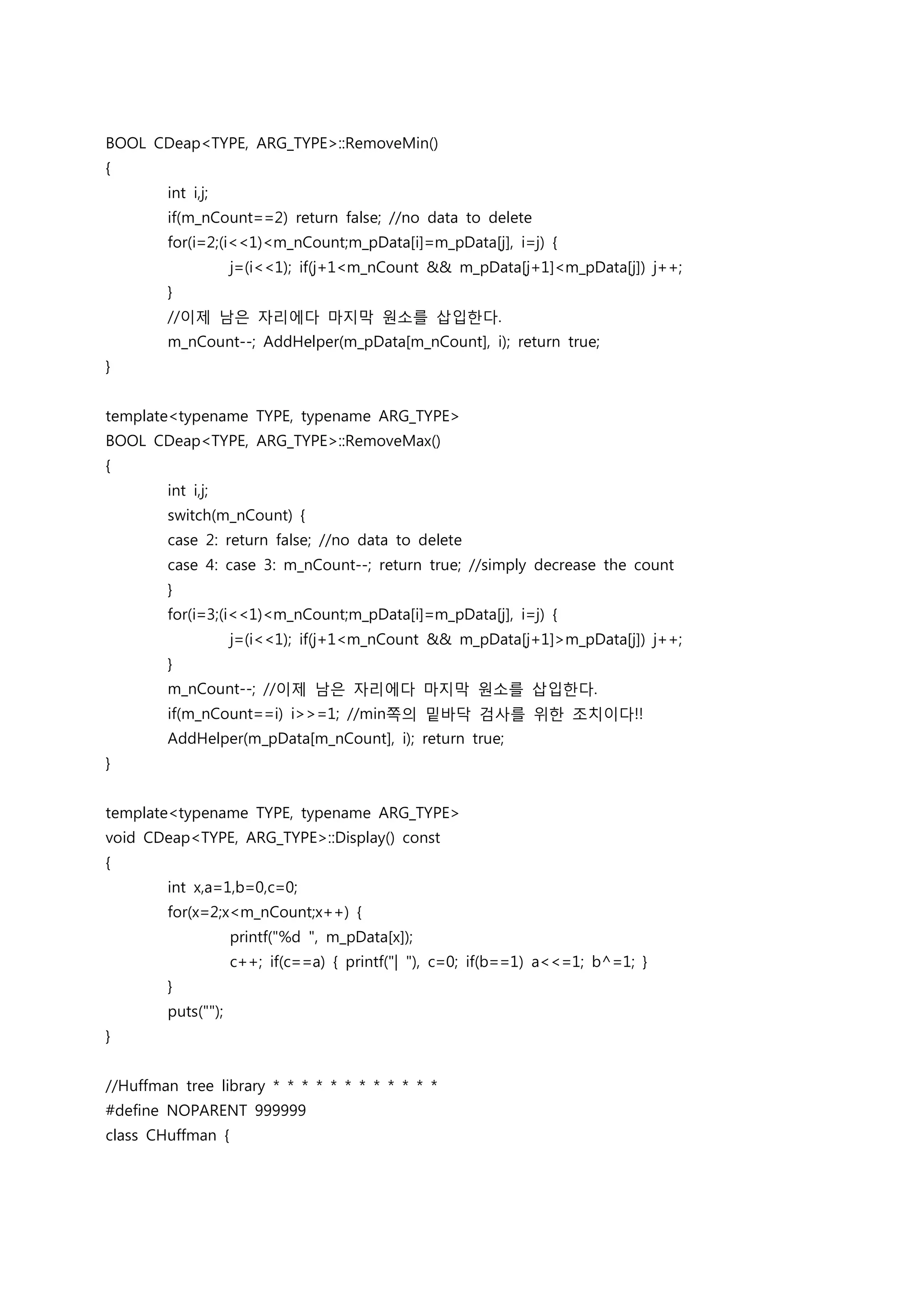 BOOL CDeap<TYPE, ARG_TYPE>::RemoveMin()
{
        int i,j;
        if(m_nCount==2) return false; //no data to delete
        for(i=2;(i<<1)<m_nCount;m_pData[i]=m_pData[j], i=j) {
                    j=(i<<1); if(j+1<m_nCount && m_pData[j+1]<m_pData[j]) j++;
        }
        //이제 남은 자리에다 마지막 원소를 삽입한다.
        m_nCount--; AddHelper(m_pData[m_nCount], i); return true;
}


template<typename TYPE, typename ARG_TYPE>
BOOL CDeap<TYPE, ARG_TYPE>::RemoveMax()
{
        int i,j;
        switch(m_nCount) {
        case 2: return false; //no data to delete
        case 4: case 3: m_nCount--; return true; //simply decrease the count
        }
        for(i=3;(i<<1)<m_nCount;m_pData[i]=m_pData[j], i=j) {
                    j=(i<<1); if(j+1<m_nCount && m_pData[j+1]>m_pData[j]) j++;
        }
        m_nCount--; //이제 남은 자리에다 마지막 원소를 삽입한다.
        if(m_nCount==i) i>>=1; //min쪽의 밑바닥 검사를 위한 조치이다!!
        AddHelper(m_pData[m_nCount], i); return true;
}


template<typename TYPE, typename ARG_TYPE>
void CDeap<TYPE, ARG_TYPE>::Display() const
{
        int x,a=1,b=0,c=0;
        for(x=2;x<m_nCount;x++) {
                    printf("%d ", m_pData[x]);
                    c++; if(c==a) { printf("| "), c=0; if(b==1) a<<=1; b^=1; }
        }
        puts("");
}


//Huffman tree library * * * * * * * * * * * *
#define NOPARENT 999999
class CHuffman {
 