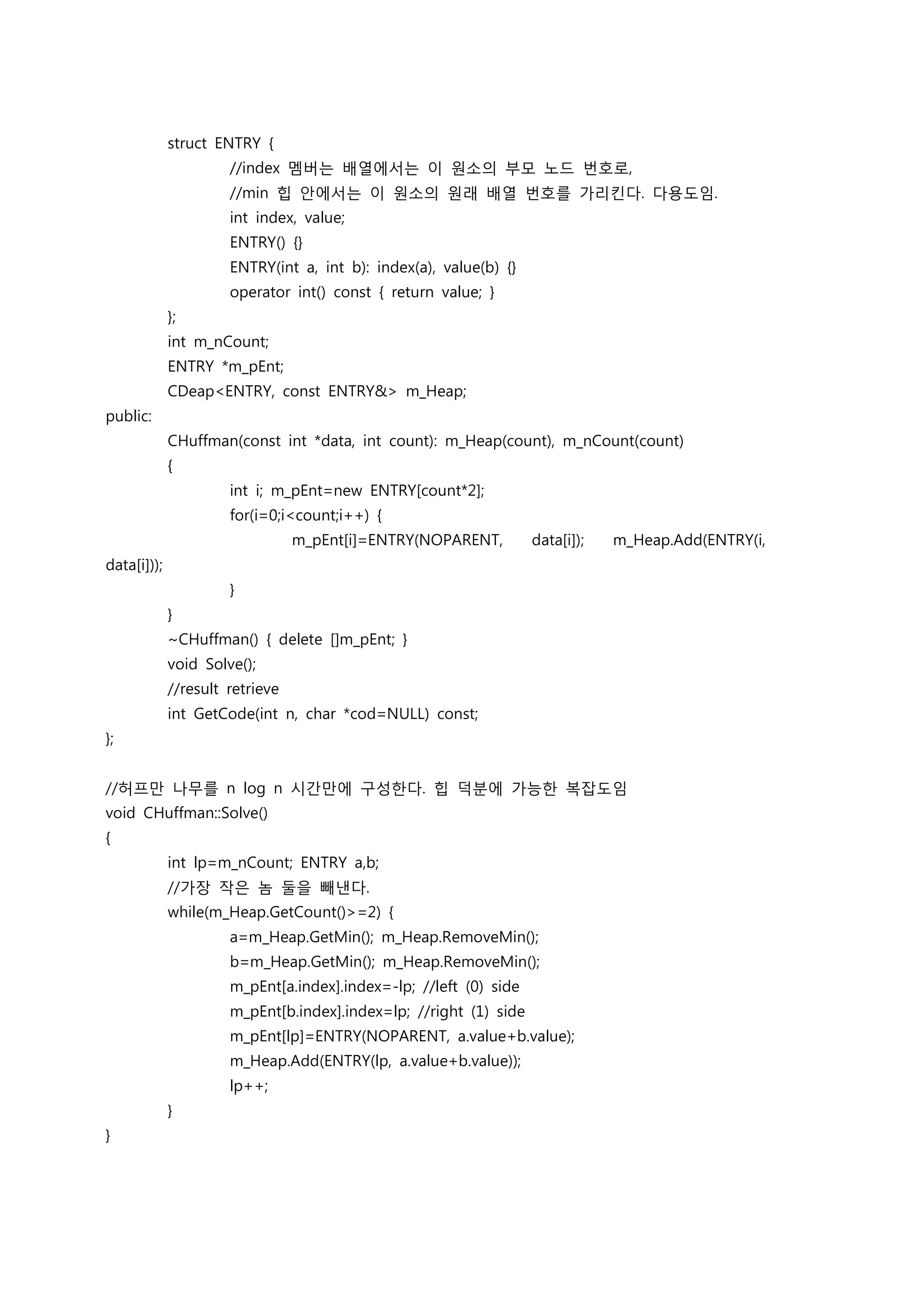 struct ENTRY {
                      //index 멤버는 배열에서는 이 원소의 부모 노드 번호로,
                      //min 힙 안에서는 이 원소의 원래 배열 번호를 가리킨다. 다용도임.
                      int index, value;
                      ENTRY() {}
                      ENTRY(int a, int b): index(a), value(b) {}
                      operator int() const { return value; }
             };
             int m_nCount;
             ENTRY *m_pEnt;
             CDeap<ENTRY, const ENTRY&> m_Heap;
public:
             CHuffman(const int *data, int count): m_Heap(count), m_nCount(count)
             {
                      int i; m_pEnt=new ENTRY[count*2];
                      for(i=0;i<count;i++) {
                                 m_pEnt[i]=ENTRY(NOPARENT,         data[i]);   m_Heap.Add(ENTRY(i,
data[i]));
                      }
             }
             ~CHuffman() { delete []m_pEnt; }
             void Solve();
             //result retrieve
             int GetCode(int n, char *cod=NULL) const;
};


//허프만 나무를 n log n 시간만에 구성한다. 힙 덕분에 가능한 복잡도임
void CHuffman::Solve()
{
             int lp=m_nCount; ENTRY a,b;
             //가장 작은 놈 둘을 빼낸다.
             while(m_Heap.GetCount()>=2) {
                      a=m_Heap.GetMin(); m_Heap.RemoveMin();
                      b=m_Heap.GetMin(); m_Heap.RemoveMin();
                      m_pEnt[a.index].index=-lp; //left (0) side
                      m_pEnt[b.index].index=lp; //right (1) side
                      m_pEnt[lp]=ENTRY(NOPARENT, a.value+b.value);
                      m_Heap.Add(ENTRY(lp, a.value+b.value));
                      lp++;
             }
}
 