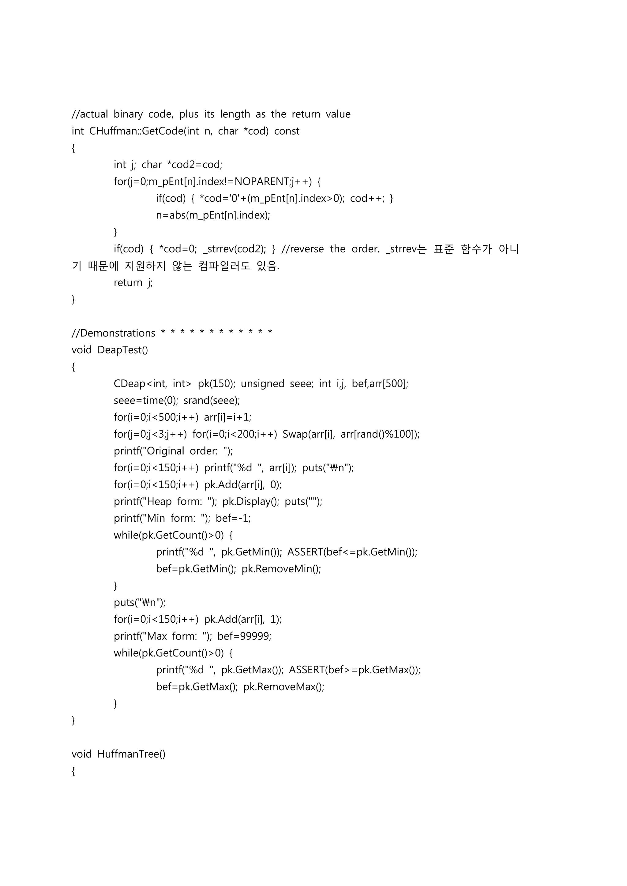 //actual binary code, plus its length as the return value
int CHuffman::GetCode(int n, char *cod) const
{
        int j; char *cod2=cod;
        for(j=0;m_pEnt[n].index!=NOPARENT;j++) {
                    if(cod) { *cod='0'+(m_pEnt[n].index>0); cod++; }
                    n=abs(m_pEnt[n].index);
        }
        if(cod) { *cod=0; _strrev(cod2); } //reverse the order. _strrev는 표준 함수가 아니
기 때문에 지원하지 않는 컴파일러도 있음.
        return j;
}


//Demonstrations * * * * * * * * * * * *
void DeapTest()
{
        CDeap<int, int> pk(150); unsigned seee; int i,j, bef,arr[500];
        seee=time(0); srand(seee);
        for(i=0;i<500;i++) arr[i]=i+1;
        for(j=0;j<3;j++) for(i=0;i<200;i++) Swap(arr[i], arr[rand()%100]);
        printf("Original order: ");
        for(i=0;i<150;i++) printf("%d ", arr[i]); puts("n");
        for(i=0;i<150;i++) pk.Add(arr[i], 0);
        printf("Heap form: "); pk.Display(); puts("");
        printf("Min form: "); bef=-1;
        while(pk.GetCount()>0) {
                    printf("%d ", pk.GetMin()); ASSERT(bef<=pk.GetMin());
                    bef=pk.GetMin(); pk.RemoveMin();
        }
        puts("n");
        for(i=0;i<150;i++) pk.Add(arr[i], 1);
        printf("Max form: "); bef=99999;
        while(pk.GetCount()>0) {
                    printf("%d ", pk.GetMax()); ASSERT(bef>=pk.GetMax());
                    bef=pk.GetMax(); pk.RemoveMax();
        }
}


void HuffmanTree()
{
 