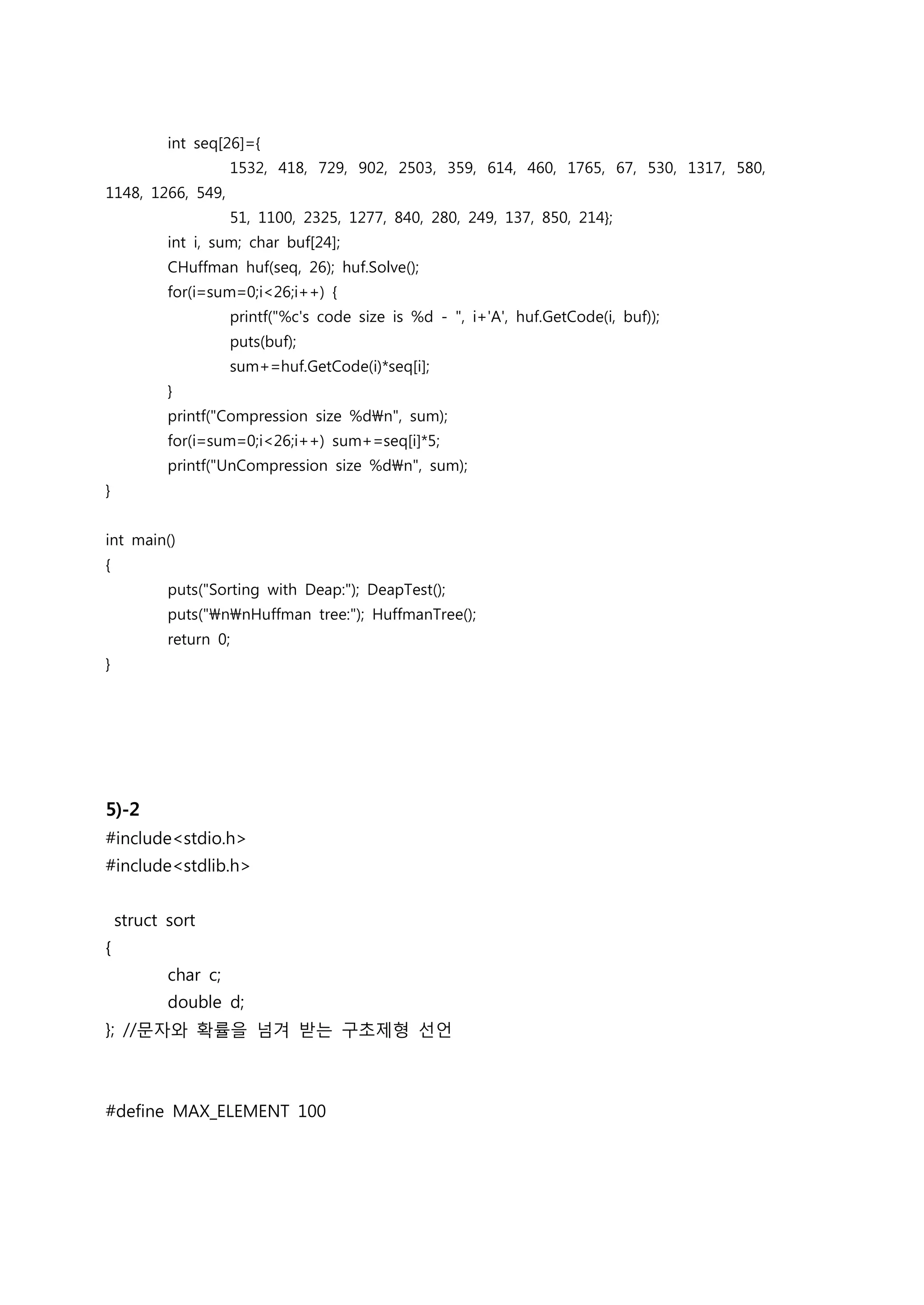 int seq[26]={
                     1532, 418, 729, 902, 2503, 359, 614, 460, 1765, 67, 530, 1317, 580,
1148, 1266, 549,
                     51, 1100, 2325, 1277, 840, 280, 249, 137, 850, 214};
           int i, sum; char buf[24];
           CHuffman huf(seq, 26); huf.Solve();
           for(i=sum=0;i<26;i++) {
                     printf("%c's code size is %d - ", i+'A', huf.GetCode(i, buf));
                     puts(buf);
                     sum+=huf.GetCode(i)*seq[i];
           }
           printf("Compression size %dn", sum);
           for(i=sum=0;i<26;i++) sum+=seq[i]*5;
           printf("UnCompression size %dn", sum);
}


int main()
{
           puts("Sorting with Deap:"); DeapTest();
           puts("nnHuffman tree:"); HuffmanTree();
           return 0;
}




5)-2
#include<stdio.h>
#include<stdlib.h>


    struct sort
{
           char c;
           double d;
}; //문자와 확률을 넘겨 받는 구초제형 선언



#define MAX_ELEMENT 100
 