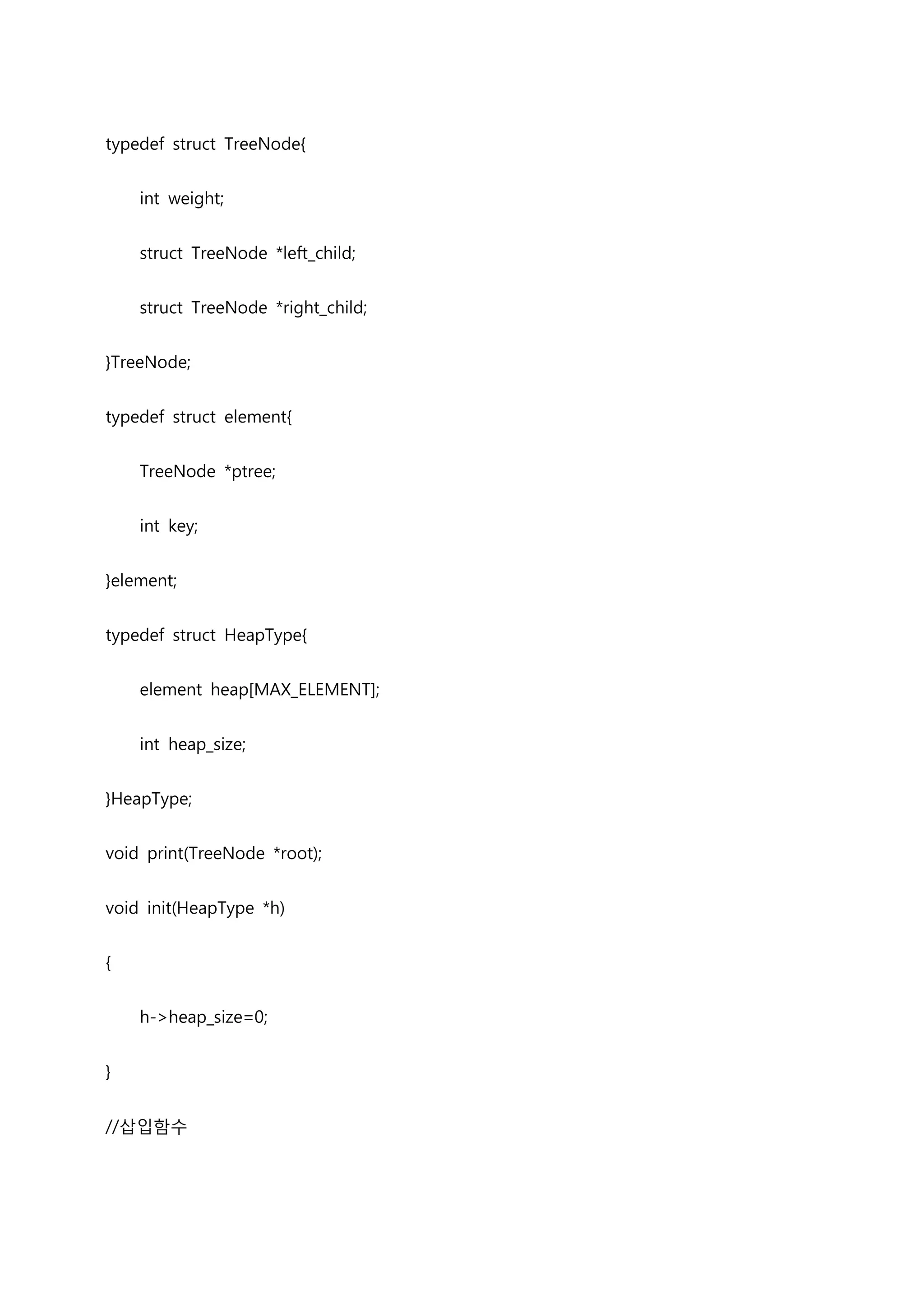 typedef struct TreeNode{


    int weight;


    struct TreeNode *left_child;


    struct TreeNode *right_child;


}TreeNode;


typedef struct element{


    TreeNode *ptree;


    int key;


}element;


typedef struct HeapType{


    element heap[MAX_ELEMENT];


    int heap_size;


}HeapType;


void print(TreeNode *root);


void init(HeapType *h)


{


    h->heap_size=0;


}


//삽입함수
 