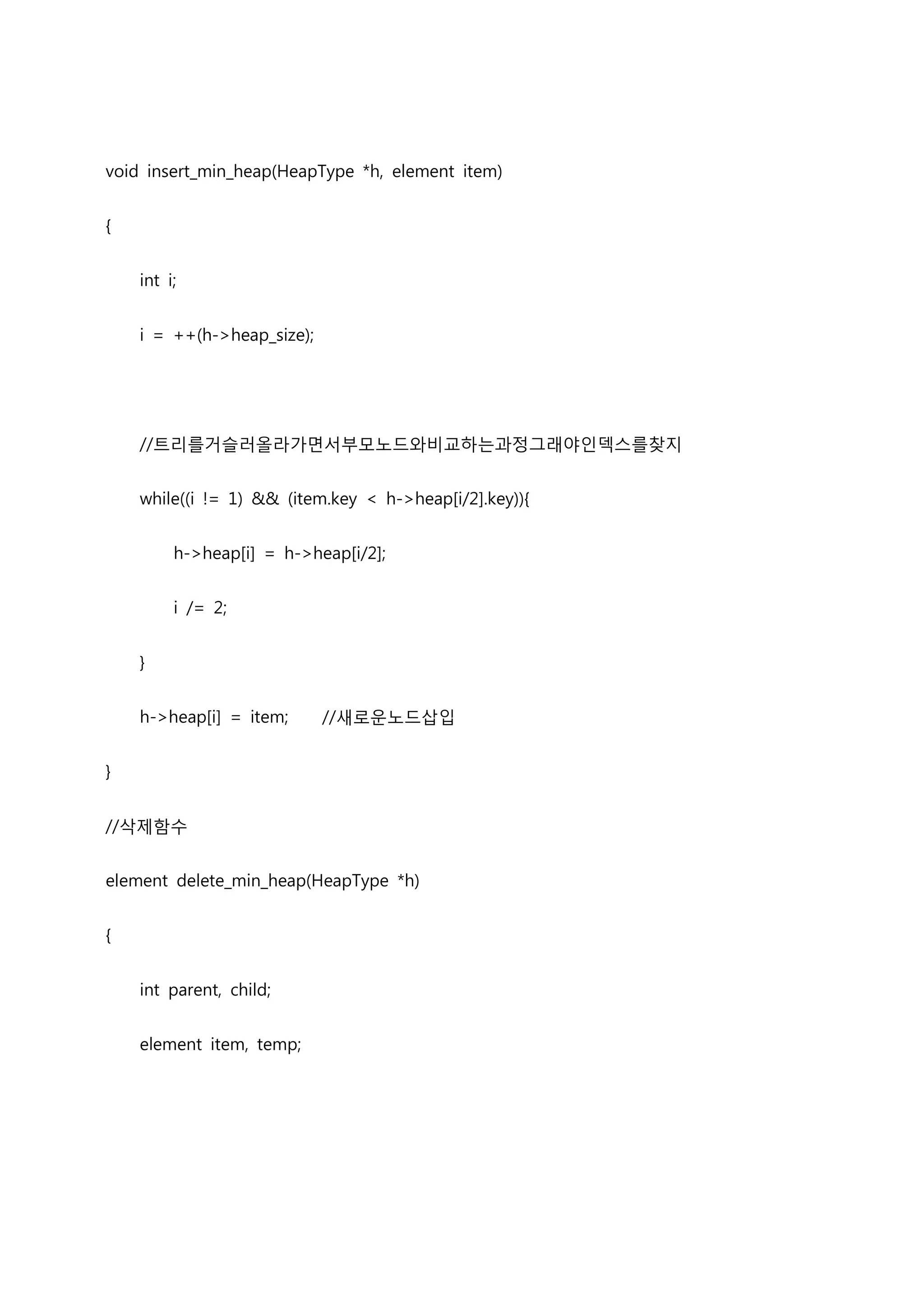 void insert_min_heap(HeapType *h, element item)


{


    int i;


    i = ++(h->heap_size);




    //트리를거슬러올라가면서부모노드와비교하는과정그래야인덱스를찾지


    while((i != 1) && (item.key < h->heap[i/2].key)){


         h->heap[i] = h->heap[i/2];


         i /= 2;


    }


    h->heap[i] = item;      //새로운노드삽입


}


//삭제함수


element delete_min_heap(HeapType *h)


{


    int parent, child;


    element item, temp;
 