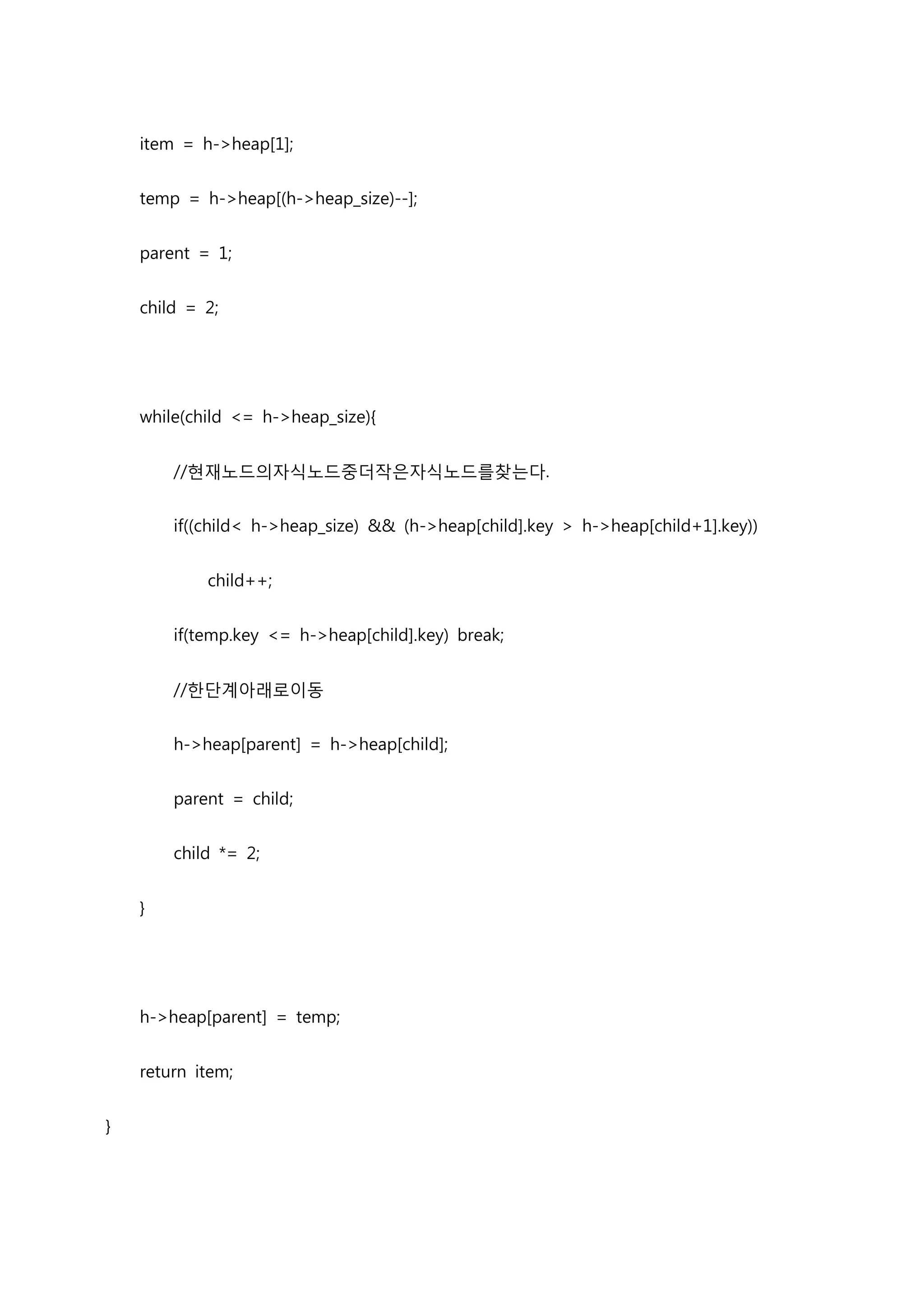 item = h->heap[1];


    temp = h->heap[(h->heap_size)--];


    parent = 1;


    child = 2;




    while(child <= h->heap_size){


        //현재노드의자식노드중더작은자식노드를찾는다.


        if((child< h->heap_size) && (h->heap[child].key > h->heap[child+1].key))


            child++;


        if(temp.key <= h->heap[child].key) break;


        //한단계아래로이동


        h->heap[parent] = h->heap[child];


        parent = child;


        child *= 2;


    }




    h->heap[parent] = temp;


    return item;


}
 