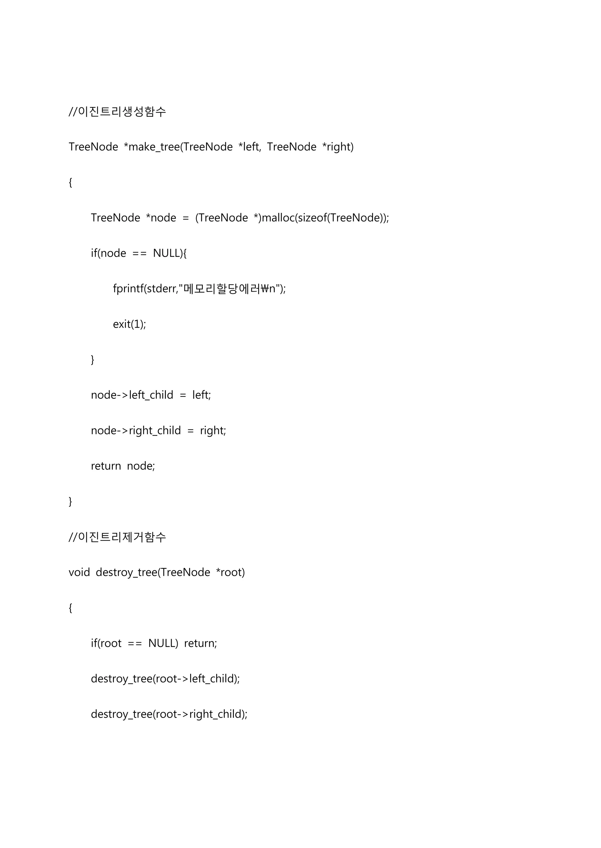 //이진트리생성함수


TreeNode *make_tree(TreeNode *left, TreeNode *right)


{


    TreeNode *node = (TreeNode *)malloc(sizeof(TreeNode));


    if(node == NULL){


        fprintf(stderr,"메모리할당에러n");


        exit(1);


    }


    node->left_child = left;


    node->right_child = right;


    return node;


}


//이진트리제거함수


void destroy_tree(TreeNode *root)


{


    if(root == NULL) return;


    destroy_tree(root->left_child);


    destroy_tree(root->right_child);
 
