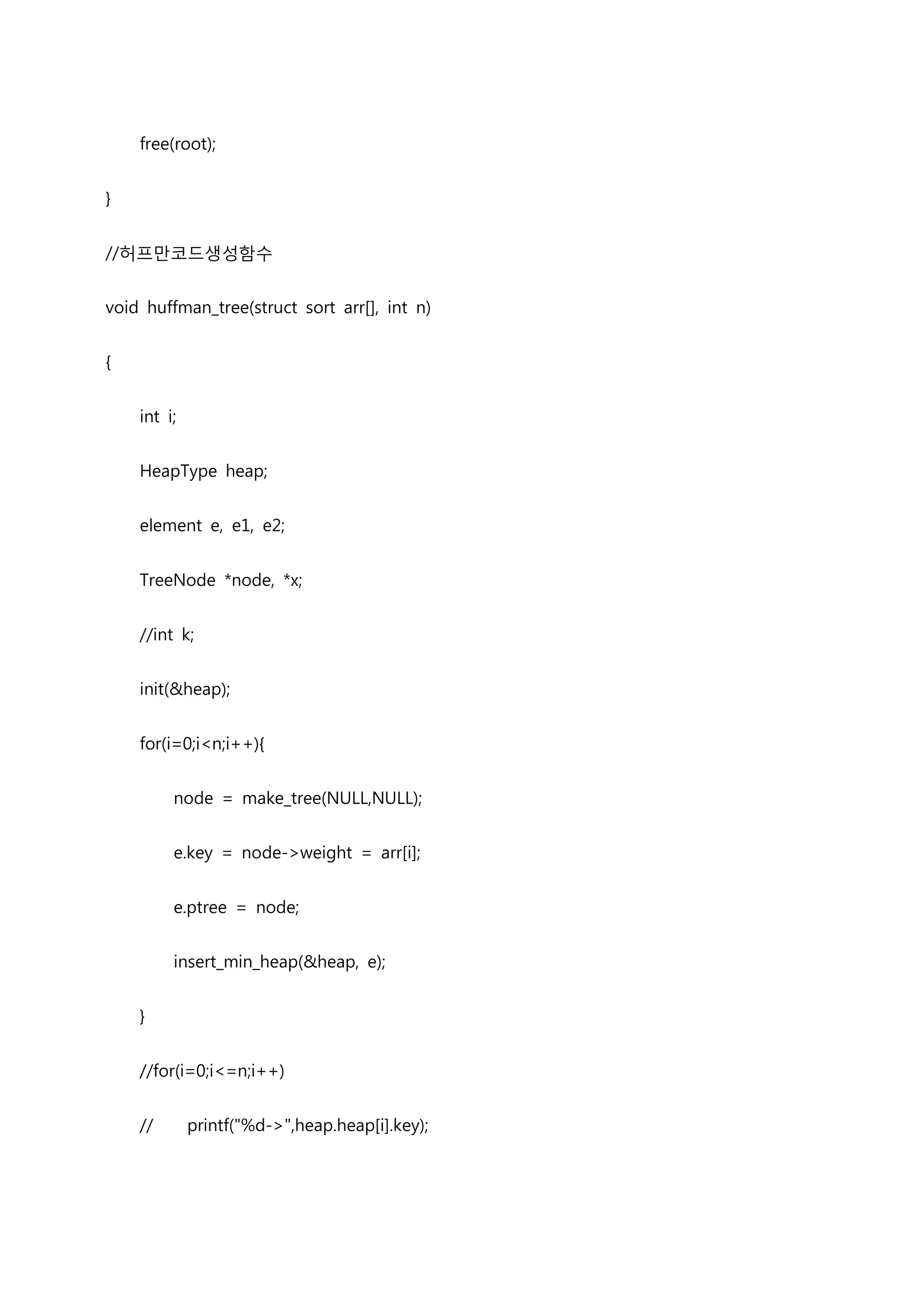 free(root);


}


//허프만코드생성함수


void huffman_tree(struct sort arr[], int n)


{


    int i;


    HeapType heap;


    element e, e1, e2;


    TreeNode *node, *x;


    //int k;


    init(&heap);


    for(i=0;i<n;i++){


         node = make_tree(NULL,NULL);


         e.key = node->weight = arr[i];


         e.ptree = node;


         insert_min_heap(&heap, e);


    }


    //for(i=0;i<=n;i++)


    //       printf("%d->",heap.heap[i].key);
 