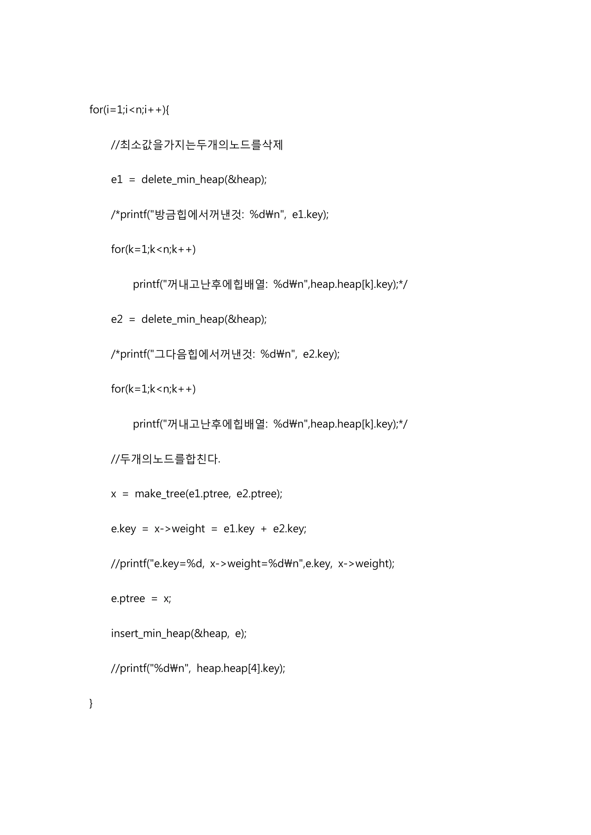 for(i=1;i<n;i++){


    //최소값을가지는두개의노드를삭제


    e1 = delete_min_heap(&heap);


    /*printf("방금힙에서꺼낸것: %dn", e1.key);


    for(k=1;k<n;k++)


         printf("꺼내고난후에힙배열: %dn",heap.heap[k].key);*/


    e2 = delete_min_heap(&heap);


    /*printf("그다음힙에서꺼낸것: %dn", e2.key);


    for(k=1;k<n;k++)


         printf("꺼내고난후에힙배열: %dn",heap.heap[k].key);*/


    //두개의노드를합친다.


    x = make_tree(e1.ptree, e2.ptree);


    e.key = x->weight = e1.key + e2.key;


    //printf("e.key=%d, x->weight=%dn",e.key, x->weight);


    e.ptree = x;


    insert_min_heap(&heap, e);


    //printf("%dn", heap.heap[4].key);


}
 