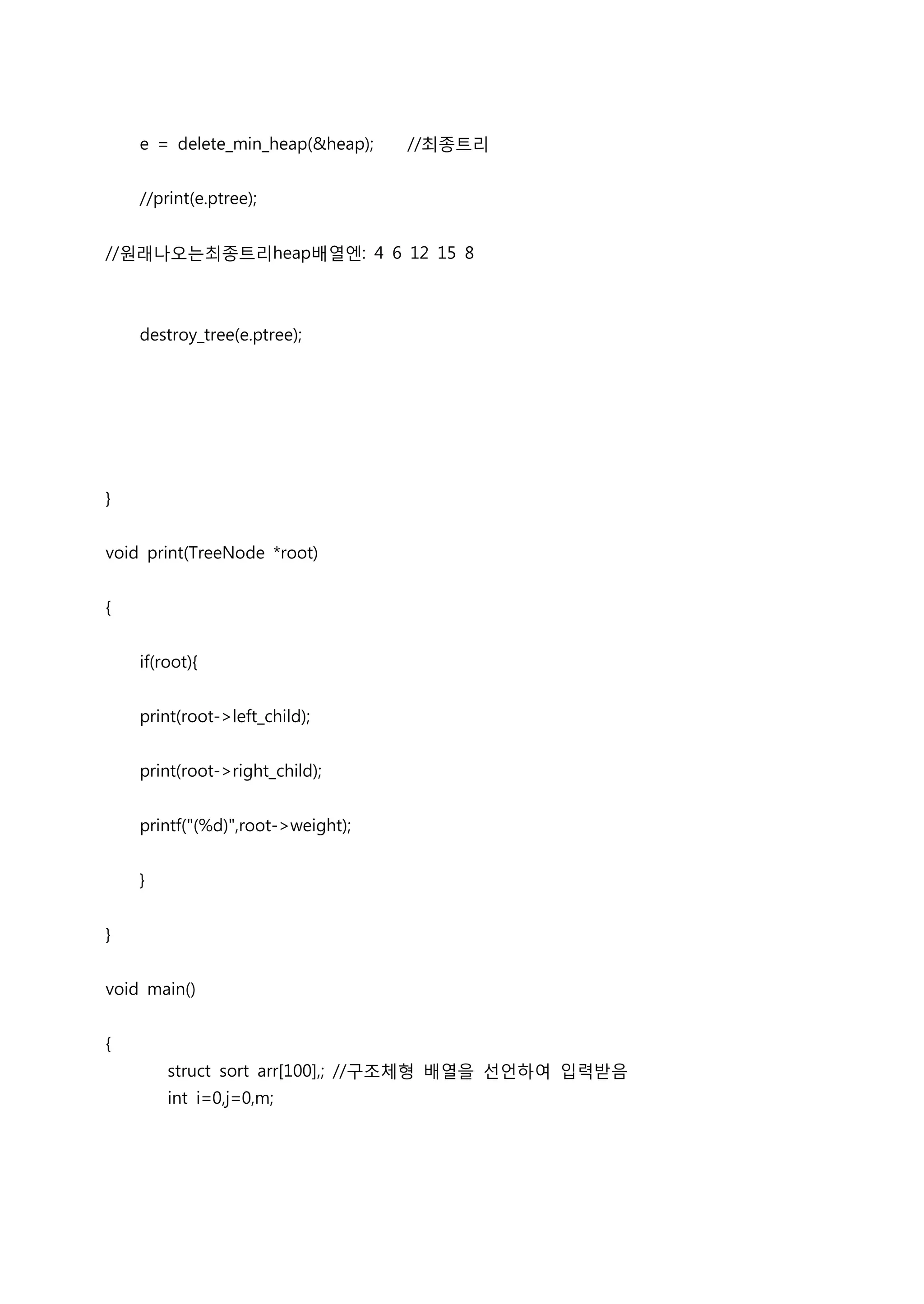e = delete_min_heap(&heap);    //최종트리


    //print(e.ptree);


//원래나오는최종트리heap배열엔: 4 6 12 15 8



    destroy_tree(e.ptree);




}


void print(TreeNode *root)


{


    if(root){


    print(root->left_child);


    print(root->right_child);


    printf("(%d)",root->weight);


    }


}


void main()


{
        struct sort arr[100],; //구조체형 배열을 선언하여 입력받음
        int i=0,j=0,m;
 