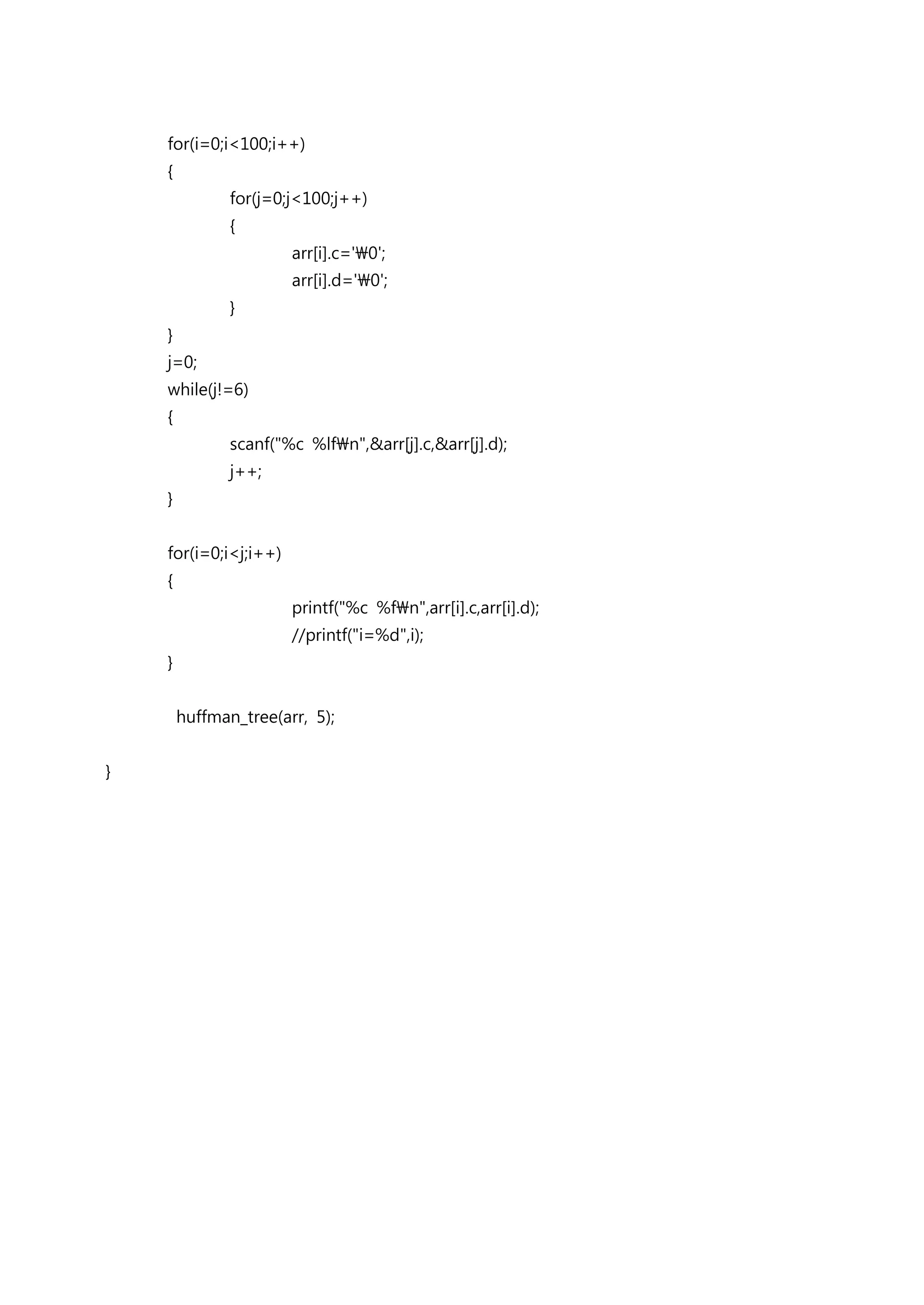 for(i=0;i<100;i++)
    {
               for(j=0;j<100;j++)
               {
                       arr[i].c='0';
                       arr[i].d='0';
               }
    }
    j=0;
    while(j!=6)
    {
               scanf("%c %lfn",&arr[j].c,&arr[j].d);
               j++;
    }


    for(i=0;i<j;i++)
    {
                       printf("%c %fn",arr[i].c,arr[i].d);
                       //printf("i=%d",i);
    }


        huffman_tree(arr, 5);


}
 