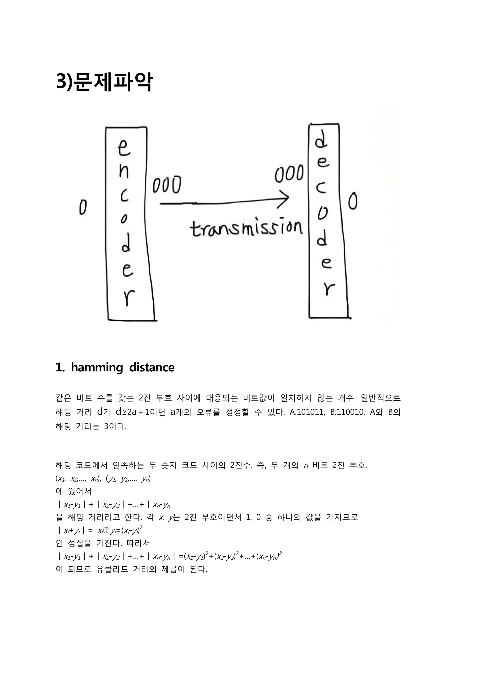 3)문제파악




1. hamming distance

같은 비트 수를 갖는 2진 부호 사이에 대응되는 비트값이 일치하지 않는 개수. 일반적으로
해밍 거리        d가 d≥2a＋1이면 a개의 오류를 정정할 수 있다. A:101011, B:110010, A와 B의
해밍 거리는 3이다.



해밍 코드에서 연속하는 두 숫자 코드 사이의 2진수. 즉, 두 개의 n 비트 2진 부호.
(x1, x2,…, xn), (y1, y2,…, yn)
에 있어서
ㅣx1-y1ㅣ+ㅣx2-y2ㅣ+…+ㅣxn-yn
을 해밍 거리라고 한다. 각 x, y는 2진 부호이면서 1, 0 중 하나의 값을 가지므로
ㅣxi+yiㅣ= xi⊕yi=(xi-yi)2
인 성질을 가진다. 따라서
ㅣx1-y1ㅣ+ㅣx2-y2ㅣ+…+ㅣxn-ynㅣ=(x1-y1)2+(x2-y2)2+…+(xn-yn)2
이 되므로 유클리드 거리의 제곱이 된다.
 