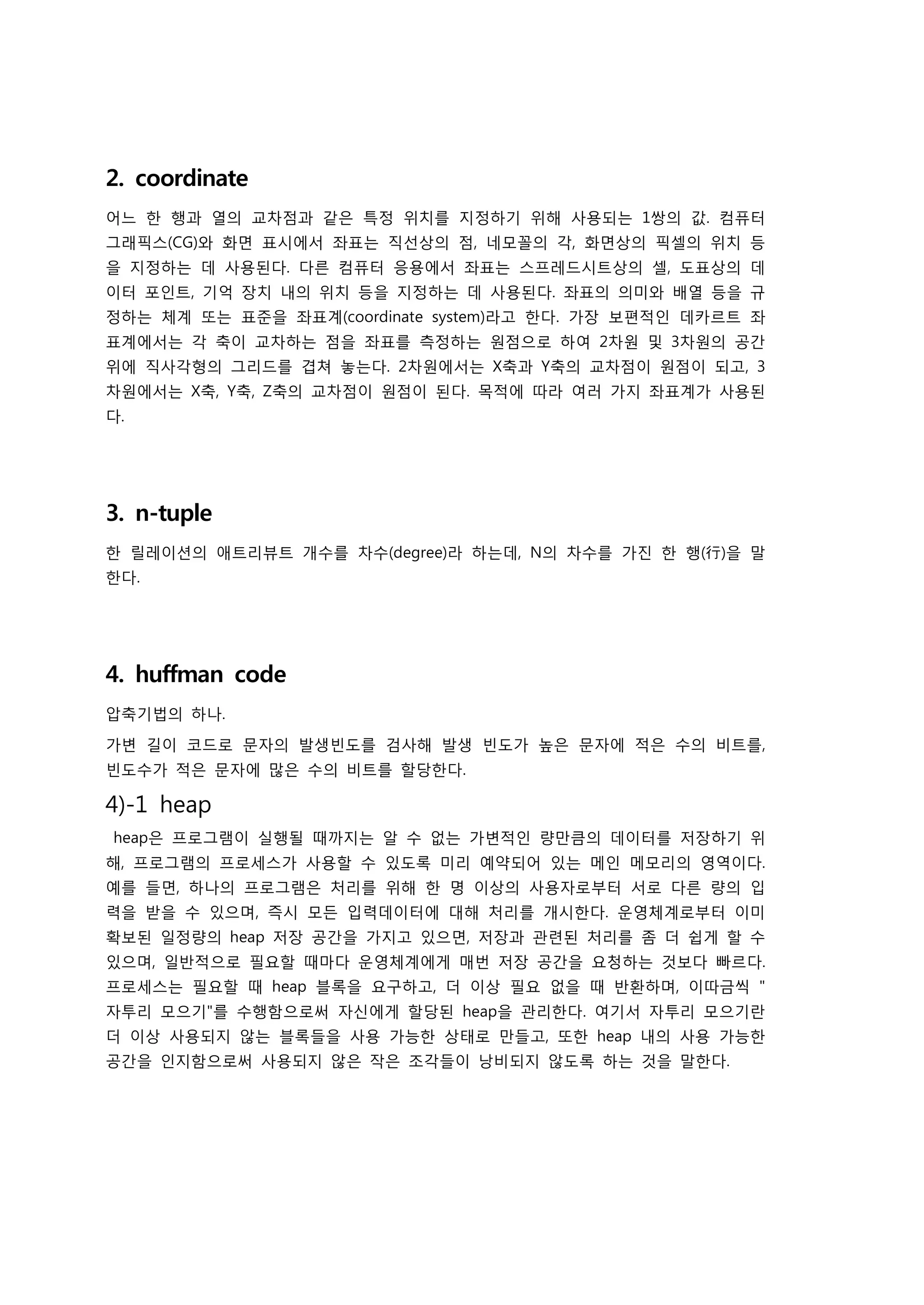 2. coordinate
어느 한 행과 열의 교차점과 같은 특정 위치를 지정하기 위해 사용되는 1쌍의 값. 컴퓨터
그래픽스(CG)와 화면 표시에서 좌표는 직선상의 점, 네모꼴의 각, 화면상의 픽셀의 위치 등
을 지정하는 데 사용된다. 다른 컴퓨터 응용에서 좌표는 스프레드시트상의 셀, 도표상의 데
이터 포인트, 기억 장치 내의 위치 등을 지정하는 데 사용된다. 좌표의 의미와 배열 등을 규
정하는 체계 또는 표준을 좌표계(coordinate system)라고 한다. 가장 보편적인 데카르트 좌
표계에서는 각 축이 교차하는 점을 좌표를 측정하는 원점으로 하여 2차원 및 3차원의 공간
위에 직사각형의 그리드를 겹쳐 놓는다. 2차원에서는 X축과 Y축의 교차점이 원점이 되고, 3
차원에서는 X축, Y축, Z축의 교차점이 원점이 된다. 목적에 따라 여러 가지 좌표계가 사용된
다.




3. n-tuple
한 릴레이션의 애트리뷰트 개수를 차수(degree)라 하는데, N의 차수를 가진 한 행(行)을 말
한다.




4. huffman code
압축기법의 하나.

가변 길이 코드로 문자의 발생빈도를 검사해 발생 빈도가 높은 문자에 적은 수의 비트를,
빈도수가 적은 문자에 많은 수의 비트를 할당한다.

4)-1 heap
heap은 프로그램이 실행될 때까지는 알 수 없는 가변적인 량만큼의 데이터를 저장하기 위
해, 프로그램의 프로세스가 사용할 수 있도록 미리 예약되어 있는 메인 메모리의 영역이다.
예를 들면, 하나의 프로그램은 처리를 위해 한 명 이상의 사용자로부터 서로 다른 량의 입
력을 받을 수 있으며, 즉시 모든 입력데이터에 대해 처리를 개시한다. 운영체계로부터 이미
확보된 일정량의 heap 저장 공간을 가지고 있으면, 저장과 관련된 처리를 좀 더 쉽게 할 수
있으며, 일반적으로 필요할 때마다 운영체계에게 매번 저장 공간을 요청하는 것보다 빠르다.
프로세스는 필요할 때 heap 블록을 요구하고, 더 이상 필요 없을 때 반환하며, 이따금씩 "
자투리 모으기"를 수행함으로써 자신에게 할당된 heap을 관리한다. 여기서 자투리 모으기란
더 이상 사용되지 않는 블록들을 사용 가능한 상태로 만들고, 또한 heap 내의 사용 가능한
공간을 인지함으로써 사용되지 않은 작은 조각들이 낭비되지 않도록 하는 것을 말한다.
 