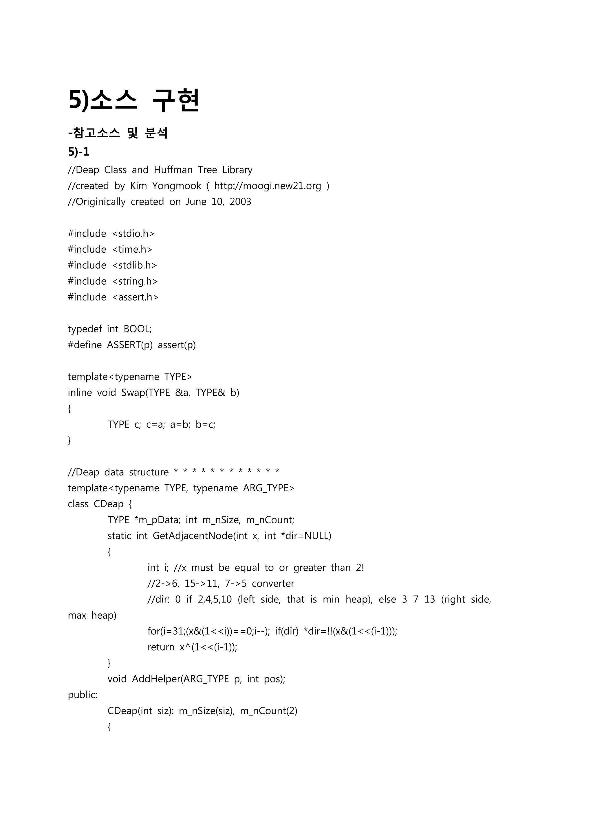 5)소스 구현
-참고소스 및 분석
5)-1
//Deap Class and Huffman Tree Library
//created by Kim Yongmook ( http://moogi.new21.org )
//Originically created on June 10, 2003


#include <stdio.h>
#include <time.h>
#include <stdlib.h>
#include <string.h>
#include <assert.h>


typedef int BOOL;
#define ASSERT(p) assert(p)


template<typename TYPE>
inline void Swap(TYPE &a, TYPE& b)
{
          TYPE c; c=a; a=b; b=c;
}


//Deap data structure * * * * * * * * * * * *
template<typename TYPE, typename ARG_TYPE>
class CDeap {
          TYPE *m_pData; int m_nSize, m_nCount;
          static int GetAdjacentNode(int x, int *dir=NULL)
          {
                  int i; //x must be equal to or greater than 2!
                  //2->6, 15->11, 7->5 converter
                  //dir: 0 if 2,4,5,10 (left side, that is min heap), else 3 7 13 (right side,
max heap)
                  for(i=31;(x&(1<<i))==0;i--); if(dir) *dir=!!(x&(1<<(i-1)));
                  return x^(1<<(i-1));
          }
          void AddHelper(ARG_TYPE p, int pos);
public:
          CDeap(int siz): m_nSize(siz), m_nCount(2)
          {
 