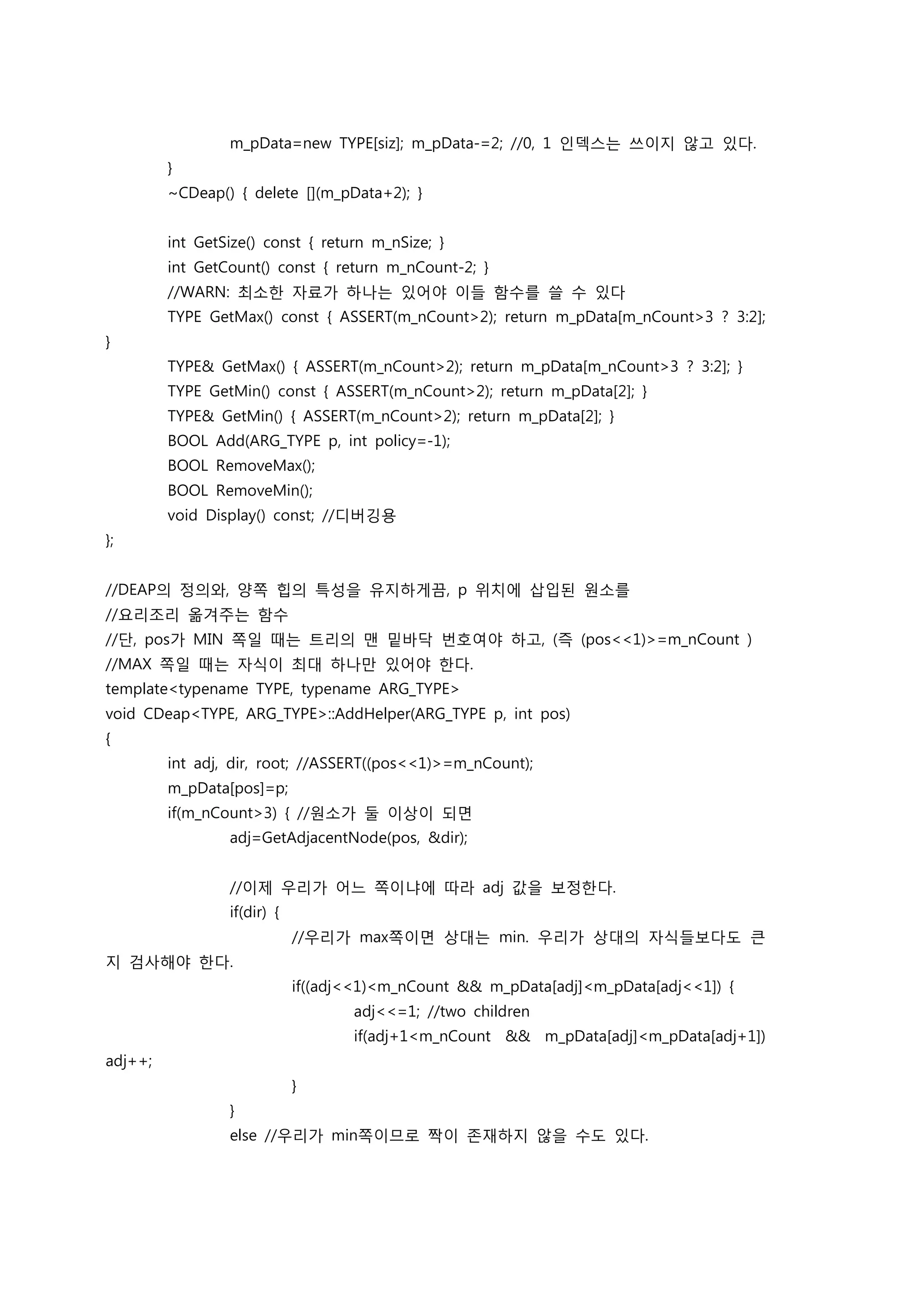 m_pData=new TYPE[siz]; m_pData-=2; //0, 1 인덱스는 쓰이지 않고 있다.
         }
         ~CDeap() { delete [](m_pData+2); }


         int GetSize() const { return m_nSize; }
         int GetCount() const { return m_nCount-2; }
         //WARN: 최소한 자료가 하나는 있어야 이들 함수를 쓸 수 있다
         TYPE GetMax() const { ASSERT(m_nCount>2); return m_pData[m_nCount>3 ? 3:2];
}
         TYPE& GetMax() { ASSERT(m_nCount>2); return m_pData[m_nCount>3 ? 3:2]; }
         TYPE GetMin() const { ASSERT(m_nCount>2); return m_pData[2]; }
         TYPE& GetMin() { ASSERT(m_nCount>2); return m_pData[2]; }
         BOOL Add(ARG_TYPE p, int policy=-1);
         BOOL RemoveMax();
         BOOL RemoveMin();
         void Display() const; //디버깅용
};


//DEAP의 정의와, 양쪽 힙의 특성을 유지하게끔, p 위치에 삽입된 원소를
//요리조리 옮겨주는 함수
//단, pos가 MIN 쪽일 때는 트리의 맨 밑바닥 번호여야 하고, (즉 (pos<<1)>=m_nCount )
//MAX 쪽일 때는 자식이 최대 하나만 있어야 한다.
template<typename TYPE, typename ARG_TYPE>
void CDeap<TYPE, ARG_TYPE>::AddHelper(ARG_TYPE p, int pos)
{
         int adj, dir, root; //ASSERT((pos<<1)>=m_nCount);
         m_pData[pos]=p;
         if(m_nCount>3) { //원소가 둘 이상이 되면
                 adj=GetAdjacentNode(pos, &dir);


                 //이제 우리가 어느 쪽이냐에 따라 adj 값을 보정한다.
                 if(dir) {
                             //우리가 max쪽이면 상대는 min. 우리가 상대의 자식들보다도 큰
지 검사해야 한다.
                             if((adj<<1)<m_nCount && m_pData[adj]<m_pData[adj<<1]) {
                                    adj<<=1; //two children
                                    if(adj+1<m_nCount && m_pData[adj]<m_pData[adj+1])
adj++;
                             }
                 }
                 else //우리가 min쪽이므로 짝이 존재하지 않을 수도 있다.
 