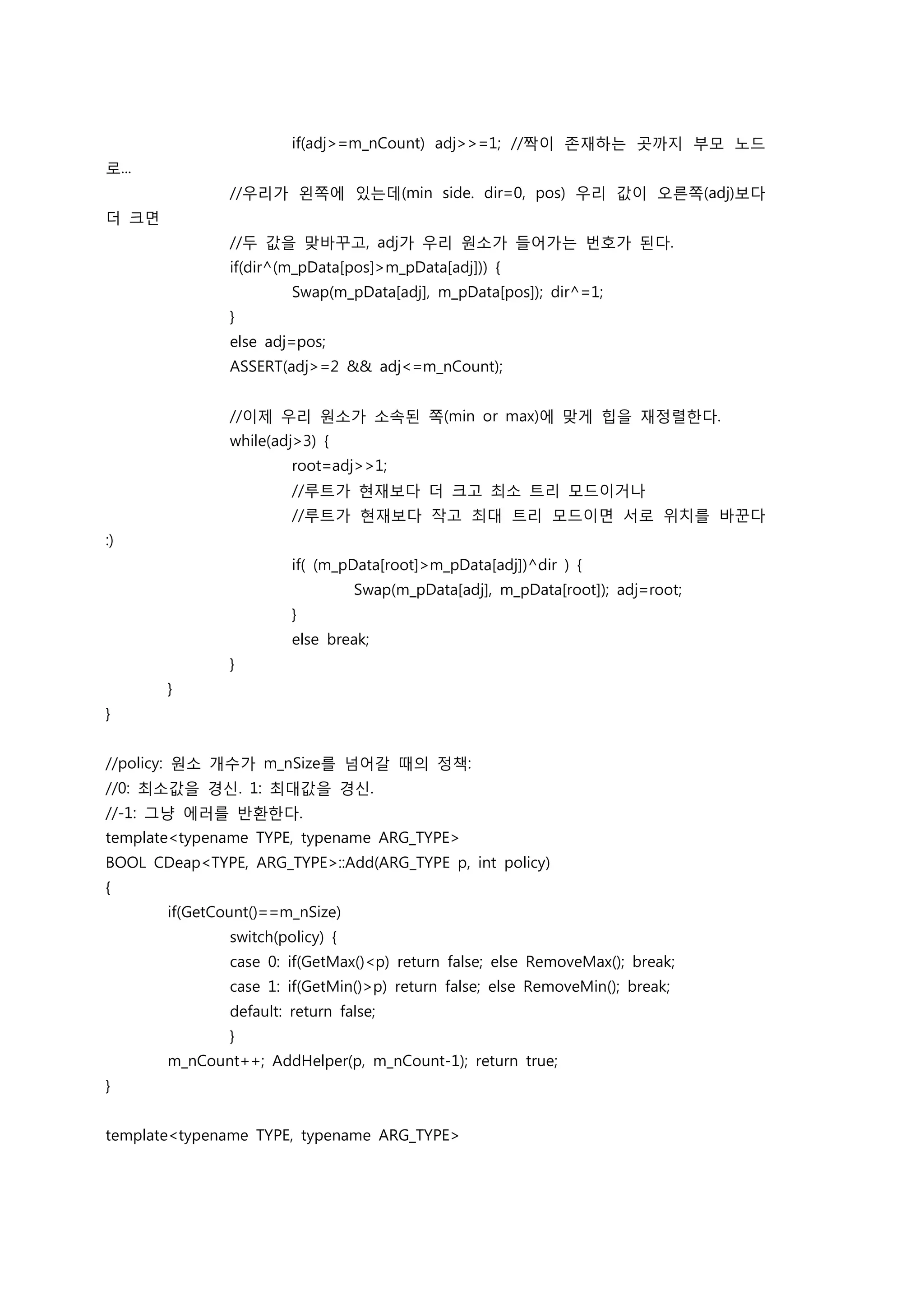 if(adj>=m_nCount) adj>>=1; //짝이 존재하는 곳까지 부모 노드
로...
               //우리가 왼쪽에 있는데(min side. dir=0, pos) 우리 값이 오른쪽(adj)보다
더 크면
               //두 값을 맞바꾸고, adj가 우리 원소가 들어가는 번호가 된다.
               if(dir^(m_pData[pos]>m_pData[adj])) {
                        Swap(m_pData[adj], m_pData[pos]); dir^=1;
               }
               else adj=pos;
               ASSERT(adj>=2 && adj<=m_nCount);


               //이제 우리 원소가 소속된 쪽(min or max)에 맞게 힙을 재정렬한다.
               while(adj>3) {
                        root=adj>>1;
                        //루트가 현재보다 더 크고 최소 트리 모드이거나
                        //루트가 현재보다 작고 최대 트리 모드이면 서로 위치를 바꾼다
:)
                        if( (m_pData[root]>m_pData[adj])^dir ) {
                                  Swap(m_pData[adj], m_pData[root]); adj=root;
                        }
                        else break;
               }
       }
}


//policy: 원소 개수가 m_nSize를 넘어갈 때의 정책:
//0: 최소값을 경신. 1: 최대값을 경신.
//-1: 그냥 에러를 반환한다.
template<typename TYPE, typename ARG_TYPE>
BOOL CDeap<TYPE, ARG_TYPE>::Add(ARG_TYPE p, int policy)
{
       if(GetCount()==m_nSize)
               switch(policy) {
               case 0: if(GetMax()<p) return false; else RemoveMax(); break;
               case 1: if(GetMin()>p) return false; else RemoveMin(); break;
               default: return false;
               }
       m_nCount++; AddHelper(p, m_nCount-1); return true;
}


template<typename TYPE, typename ARG_TYPE>
 