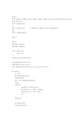 과제 2
만약 여자A와 여자B가 자식이 있다면 A와B는 형제이다.(그러면 A의 자식과 B의 자식은 4
촌 관계가 된다.)
경우 1 영철과 린다
or
경우 2 철수와 린다                   가 할아버지가 같다면 그들은 사촌관계이다
and
경우 3 은영과 린다가


과제 3


//소스
#include <stdio.h>
#include <stdlib.h>


struct powerset{
          char com;
};
typedef struct powerset ps;


void printer(int w[], int i);
void pset(int arr[], int a);
void _powerset(int arr[], int a, int q, int w[], int i);


int main(){
      ps *set;
      int i=0,j=0,k=0,n=0,m;
      //메모리 할당.
      set = (ps *)malloc(sizeof(ps));
      //입력
      while(1){
                  scanf("%c", &set[i].com);
                  if(set[i].com == 123) continue;
                  if(set[i].com == 10)   break;
                  i++;
      }
      //입력 끝.


      int temp_arr[i];
      char temp_ray[i];
 