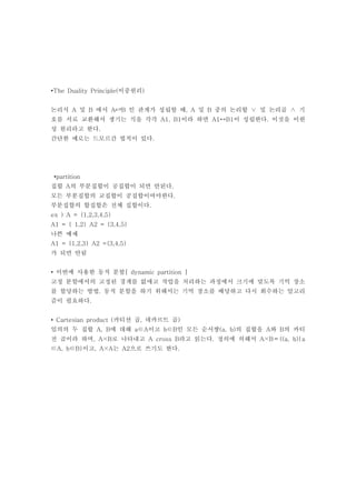 •The Duality Principle(이중원리)


논리식 A 및 B 에서 A⇄B 인 관계가 성립할 때, A 및 B 중의 논리합 ∨ 및 논리곱 ∧ 기
호를 서로 교환해서 생기는 식을 각각 A1, B1이라 하면 A1↔B1이 성립한다. 이것을 이원
성 원리라고 한다.
간단한 예로는 드모르간 법칙이 있다.




 •partition
집합 A의 부분집합이 공집합이 되면 안된다.
모든 부분집합의 교집합이 공집합이여야한다.
부분집합의 합집합은 전체 집합이다.
ex ) A = {1,2,3,4,5}
A1 = { 1,2} A2 = {3,4,5}
나쁜 예제
A1 = {1,2,3} A2 ={3,4,5}
가 되면 안됨


• 이번에 사용한 동적 분할[ dynamic partition ]
고정 분할에서의 고정된 경계를 없애고 작업을 처리하는 과정에서 크기에 맞도록 기억 장소
를 할당하는 방법. 동적 분할을 하기 위해서는 기억 장소를 배당하고 다시 회수하는 알고리
즘이 필요하다.


• Cartesian product (카티션 곱, 데카르트 곱)
임의의 두 집합 A, B에 대해 a∈A이고 b∈B인 모든 순서쌍(a, b)의 집합을 A와 B의 카티
전 곱이라 하며, A×B로 나타내고 A cross B라고 읽는다. 정의에 의해서 A×B＝{(a, b)|a
∈A, b∈B}이고, A×A는 A2으로 쓰기도 한다.
 