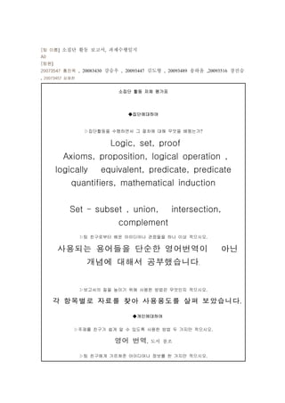 [팀 이름] 소집단 활동 보고서, 과제수행일지
A0
[팀원]
20073547 홍진욱 , 20083430 강승우 , 20093447 김도형 , 20093489 송하윤 ,20093516 장진승
, 20073457 김재찬

                           소집단 활동 자체 평가표




                              ◆집단에대하여


                  ▷집단활동을 수행하면서 그 절차에 대해 무엇을 배웠는가?


                         Logic, set, proof
         Axioms, proposition, logical operation ,
       logically      equivalent, predicate, predicate
            quantifiers, mathematical induction


           Set – subset , union,             intersection,
                           complement
                 ▷팀 친구로부터 배운 아이디어나 관점들을 하나 이상 적으시오.


       사용되는 용어들을 단순한 영어번역이 아닌
          개념에 대해서 공부했습니다                               .




                 ▷보고서의 질을 높이기 위해 사용한 방법은 무엇인지 적으시오.

     각 항목별로 자료를 찾아 사용용도를 살펴 보았습니다                                    .


                                ◆개인에대하여


             ▷주제를 친구가 쉽게 알 수 있도록 사용한 방법 두 가지만 적으시오.

                          영어 번역      , 도서 참조


                 ▷팀 친구에게 가르쳐준 아이디어나 정보를 한 가지만 적으시오.
 