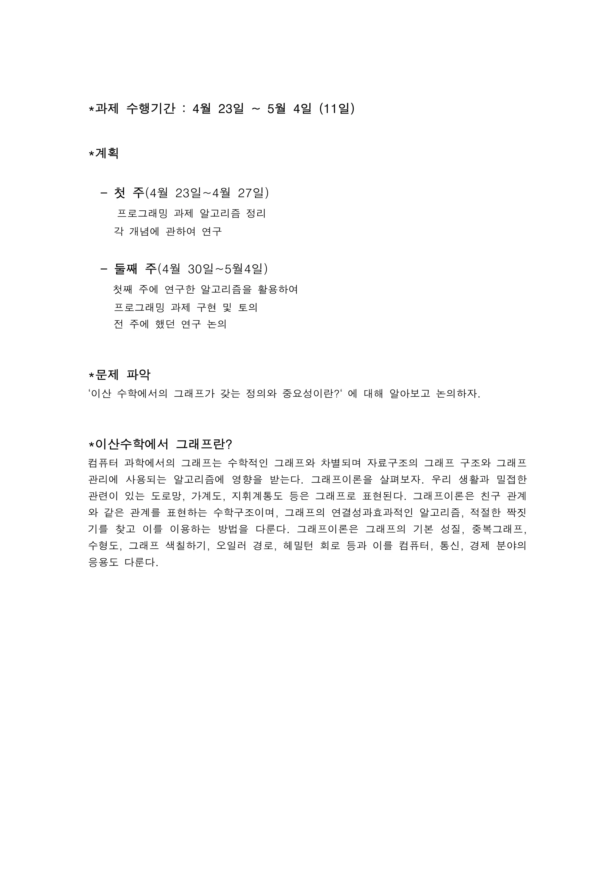 *과제 수행기간 : 4월 23일 ~ 5월 4일 (11일)


*계획


 - 첫 주(4월 23일~4월 27일)
   프로그래밍 과제 알고리즘 정리
  각 개념에 관하여 연구


 - 둘째 주(4월 30일~5월4일)
  첫째 주에 연구한 알고리즘을 활용하여
  프로그래밍 과제 구현 및 토의
  전 주에 했던 연구 논의



*문제 파악
‘이산 수학에서의 그래프가 갖는 정의와 중요성이란?‘ 에 대해 알아보고 논의하자.



*이산수학에서 그래프란?
컴퓨터 과학에서의 그래프는 수학적인 그래프와 차별되며 자료구조의 그래프 구조와 그래프
관리에 사용되는 알고리즘에 영향을 받는다. 그래프이론을 살펴보자. 우리 생활과 밀접한
관련이 있는 도로망, 가계도, 지휘계통도 등은 그래프로 표현된다. 그래프이론은 친구 관계
와 같은 관계를 표현하는 수학구조이며, 그래프의 연결성과효과적인 알고리즘, 적절한 짝짓
기를 찾고 이를 이용하는 방법을 다룬다. 그래프이론은 그래프의 기본 성질, 중복그래프,
수형도, 그래프 색칠하기, 오일러 경로, 헤밀턴 회로 등과 이를 컴퓨터, 통신, 경제 분야의
응용도 다룬다.
 