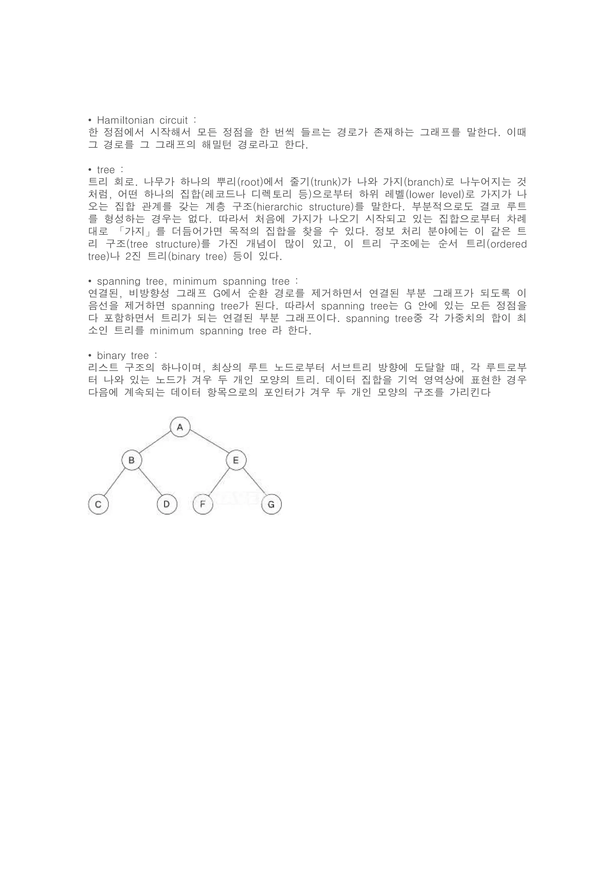 • Hamiltonian circuit :
한 정점에서 시작해서 모든 정점을 한 번씩 들르는 경로가 존재하는 그래프를 말한다. 이때
그 경로를 그 그래프의 해밀턴 경로라고 한다.

• tree :
트리 회로. 나무가 하나의 뿌리(root)에서 줄기(trunk)가 나와 가지(branch)로 나누어지는 것
처럼, 어떤 하나의 집합(레코드나 디렉토리 등)으로부터 하위 레벨(lower level)로 가지가 나
오는 집합 관계를 갖는 계층 구조(hierarchic structure)를 말한다. 부분적으로도 결코 루트
를 형성하는 경우는 없다. 따라서 처음에 가지가 나오기 시작되고 있는 집합으로부터 차례
대로 「가지」를 더듬어가면 목적의 집합을 찾을 수 있다. 정보 처리 분야에는 이 같은 트
리 구조(tree structure)를 가진 개념이 많이 있고, 이 트리 구조에는 순서 트리(ordered
tree)나 2진 트리(binary tree) 등이 있다.

• spanning tree, minimum spanning tree :
연결된, 비방향성 그래프 G에서 순환 경로를 제거하면서 연결된 부분 그래프가 되도록 이
음선을 제거하면 spanning tree가 된다. 따라서 spanning tree는 G 안에 있는 모든 정점을
다 포함하면서 트리가 되는 연결된 부분 그래프이다. spanning tree중 각 가중치의 합이 최
소인 트리를 minimum spanning tree 라 한다.

• binary tree :
리스트 구조의 하나이며, 최상의 루트 노드로부터 서브트리 방향에 도달할 때, 각 루트로부
터 나와 있는 노드가 겨우 두 개인 모양의 트리. 데이터 집합을 기억 영역상에 표현한 경우
다음에 계속되는 데이터 항목으로의 포인터가 겨우 두 개인 모양의 구조를 가리킨다
 