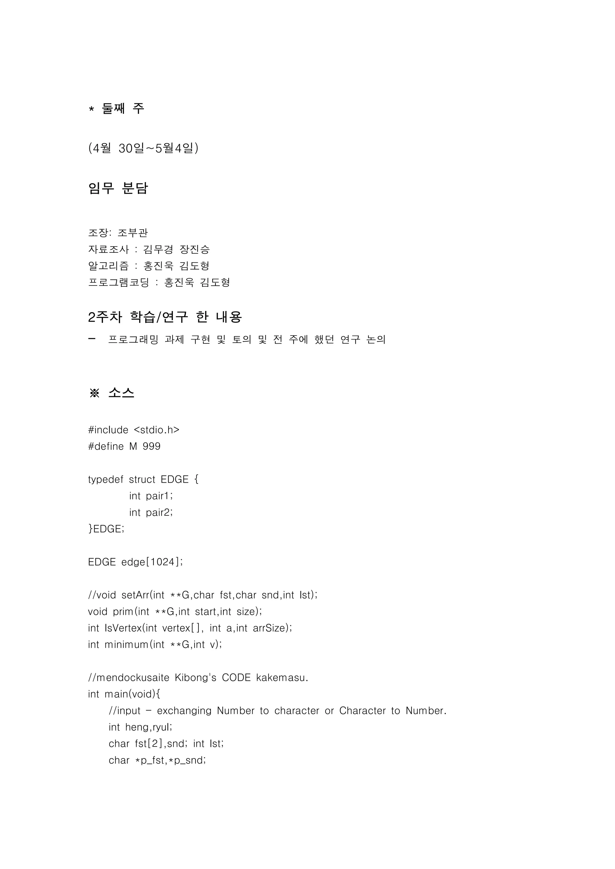 * 둘째 주


(4월 30일~5월4일)


임무 분담


조장: 조부관
자료조사 : 김무경 장진승
알고리즘 : 홍진욱 김도형
프로그램코딩 : 홍진욱 김도형


2주차 학습/연구 한 내용
-   프로그래밍 과제 구현 및 토의 및 전 주에 했던 연구 논의




※ 소스

#include <stdio.h>
#define M 999


typedef struct EDGE {
         int pair1;
         int pair2;
}EDGE;


EDGE edge[1024];


//void setArr(int **G,char fst,char snd,int lst);
void prim(int **G,int start,int size);
int IsVertex(int vertex[], int a,int arrSize);
int minimum(int **G,int v);


//mendockusaite Kibong's CODE kakemasu.
int main(void){
    //input - exchanging Number to character or Character to Number.
    int heng,ryul;
    char fst[2],snd; int lst;
    char *p_fst,*p_snd;
 