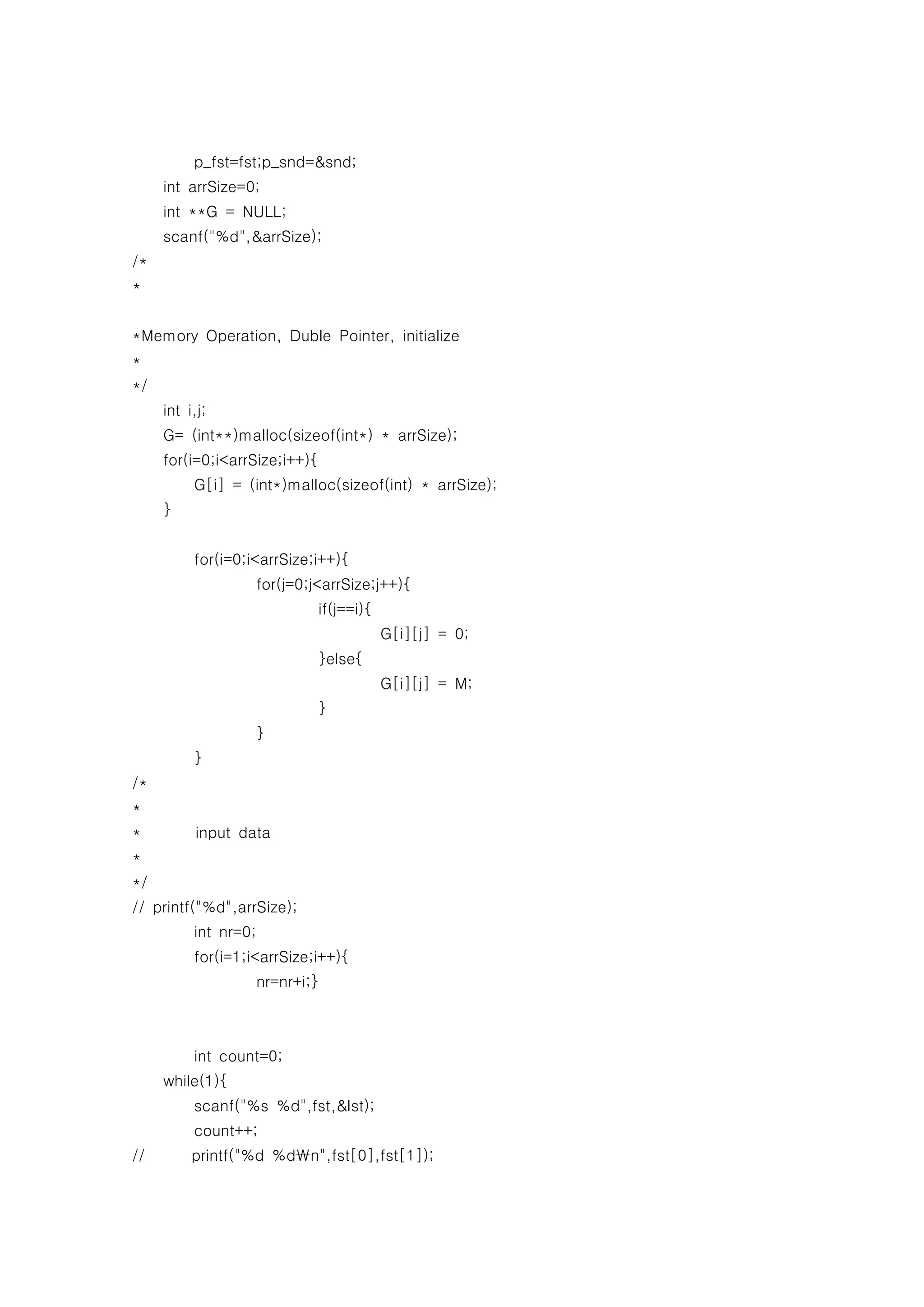 p_fst=fst;p_snd=&snd;
     int arrSize=0;
     int **G = NULL;
     scanf("%d",&arrSize);
/*
*


*Memory Operation, Duble Pointer, initialize
*
*/
     int i,j;
     G= (int**)malloc(sizeof(int*) * arrSize);
     for(i=0;i<arrSize;i++){
          G[i] = (int*)malloc(sizeof(int) * arrSize);
     }


          for(i=0;i<arrSize;i++){
                   for(j=0;j<arrSize;j++){
                               if(j==i){
                                           G[i][j] = 0;
                               }else{
                                           G[i][j] = M;
                               }
                   }
          }
/*
*
*         input data
*
*/
// printf("%d",arrSize);
          int nr=0;
          for(i=1;i<arrSize;i++){
                   nr=nr+i;}



          int count=0;
     while(1){
          scanf("%s %d",fst,&lst);
          count++;
//        printf("%d %dn",fst[0],fst[1]);
 