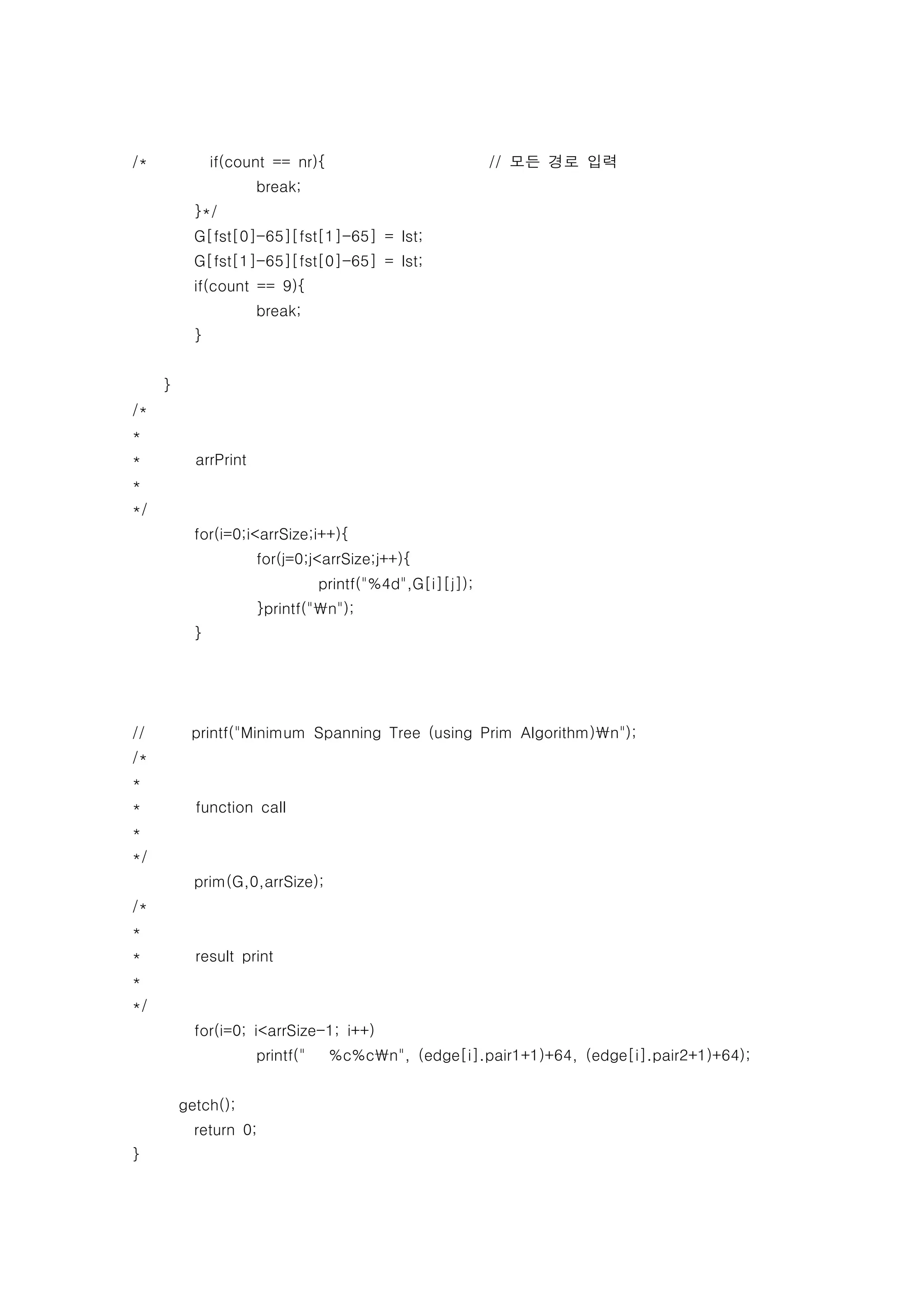 /*             if(count == nr){                           // 모든 경로 입력
                      break;
           }*/
           G[fst[0]-65][fst[1]-65] = lst;
           G[fst[1]-65][fst[0]-65] = lst;
           if(count == 9){
                      break;
           }


     }
/*
*
*          arrPrint
*
*/
           for(i=0;i<arrSize;i++){
                      for(j=0;j<arrSize;j++){
                                 printf("%4d",G[i][j]);
                      }printf("n");
           }




//        printf("Minimum Spanning Tree (using Prim Algorithm)n");
/*
*
*          function call
*
*/
           prim(G,0,arrSize);
/*
*
*          result print
*
*/
           for(i=0; i<arrSize-1; i++)
                      printf("    %c%cn", (edge[i].pair1+1)+64, (edge[i].pair2+1)+64);


         getch();
           return 0;
}
 