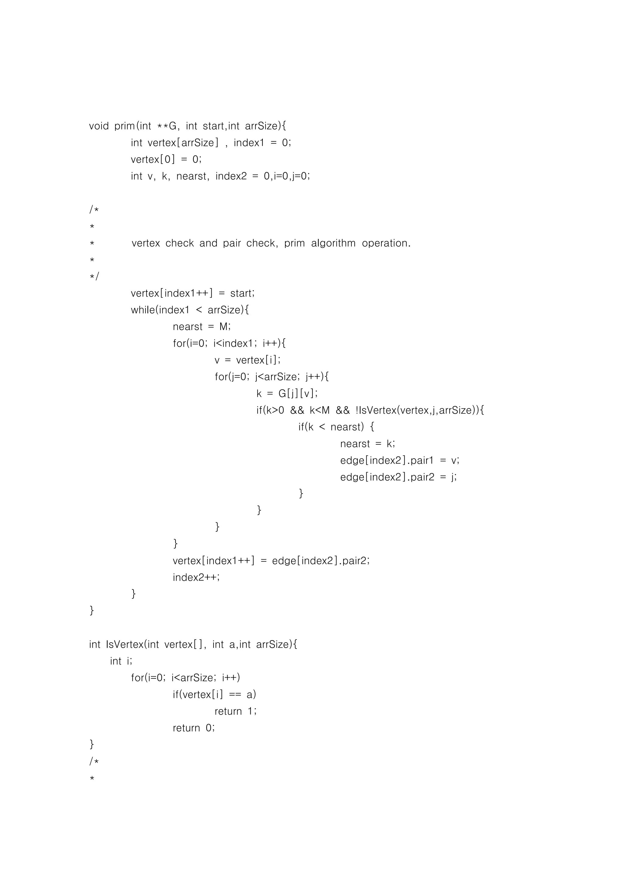 void prim(int **G, int start,int arrSize){
          int vertex[arrSize] , index1 = 0;
          vertex[0] = 0;
          int v, k, nearst, index2 = 0,i=0,j=0;


/*
*
*         vertex check and pair check, prim algorithm operation.
*
*/
          vertex[index1++] = start;
          while(index1 < arrSize){
                   nearst = M;
                   for(i=0; i<index1; i++){
                            v = vertex[i];
                            for(j=0; j<arrSize; j++){
                                      k = G[j][v];
                                      if(k>0 && k<M && !IsVertex(vertex,j,arrSize)){
                                                 if(k < nearst) {
                                                         nearst = k;
                                                         edge[index2].pair1 = v;
                                                         edge[index2].pair2 = j;
                                                 }
                                      }
                            }
                   }
                   vertex[index1++] = edge[index2].pair2;
                   index2++;
          }
}


int IsVertex(int vertex[], int a,int arrSize){
     int i;
          for(i=0; i<arrSize; i++)
                   if(vertex[i] == a)
                            return 1;
                   return 0;
}
/*
*
 