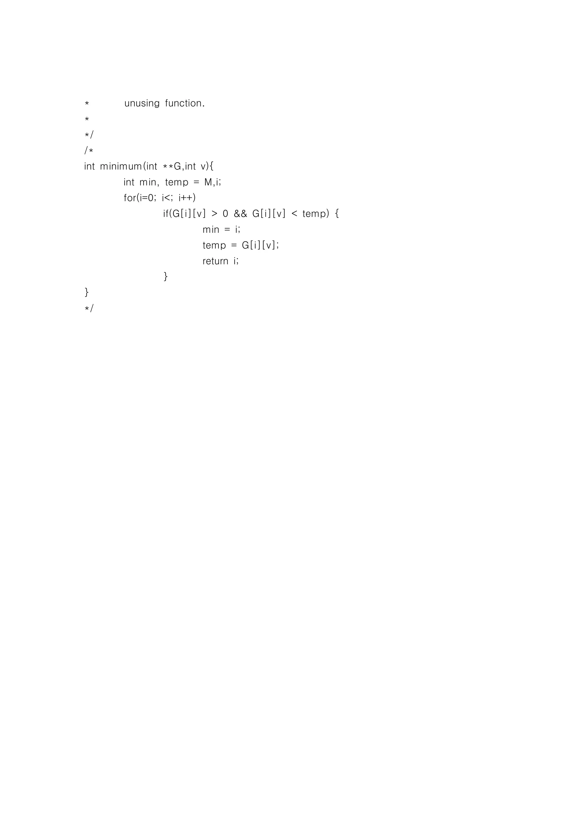 *       unusing function.
*
*/
/*
int minimum(int **G,int v){
        int min, temp = M,i;
        for(i=0; i<; i++)
                 if(G[i][v] > 0 && G[i][v] < temp) {
                            min = i;
                            temp = G[i][v];
                            return i;
                 }
}
*/
 