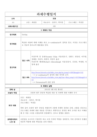 과제수행일지
  소속                                        조원

  A3           조장 : 최완철          자료조사 : 정의수, 백지원              프로그래밍 : 박찬흥

과제수행기간                                      3일

                              I. 계획의 작성

 연구제목     Sorting



          학습한 내용에 대해 이해를 하고, k-combination의 정의를 알고, 이것을 프로그램으
          로 만들어 봄으로써 활용법을 안다.
 연구배경




                    이산수학 및 응용/Susanna S.Epp 지음/임은기, 김환구, 안동언, 이주영,
                    정태충, 차운옥, 최종민, 허성우 옮김
                    이산수학 제6판/Richard Johnsonbaugh 지음/강흥식, 김정인, 박창현, 이
          참고 서적

                    명재 옮김
 참고자료


                    http://www.ktword.co.kr/abbr_view.php?m_temp1=4065&mgid=145
                     -> k-combination의 용어에 대한 의미와 공식
          참고 URL    http://www.ktword.co.kr/abbr_view.php?nav=&m_temp1=4123&mgid=4
                    24
                     -> Permutation에 관한 설명

                              II. 계획의 실행

 첫째 날                             2012년 4월 9일 월요일

오늘의 작업              조원의 업무 분담과 학습할 내용 및 과제에 대한 이해와 숙지

         조장 : 최완철
         자료조사 : 정의수, 백지원
         프로그래밍 : 박찬흥
토의 내용
         위와 같이 조원의 업무 분담을 하였으며 3번째 과제와 관련된 순열, 조합을 중심으로
         프로그래밍 과제에 대한 내용을 인식하고 개별적으로 분담을 해서 조사를 하고 이해를
         해 온 다음 그것을 조원들에게 설명해주는 것으로 방향을 잡았다.


과제준비에서   조편성을 모르다가 수업이후 따로 모여 각자의 역할을 정하면서, 미리 준비하지 못했던
 느낀 점    만큼의 역할에 대한 책임감을 갖게 되었다.
 