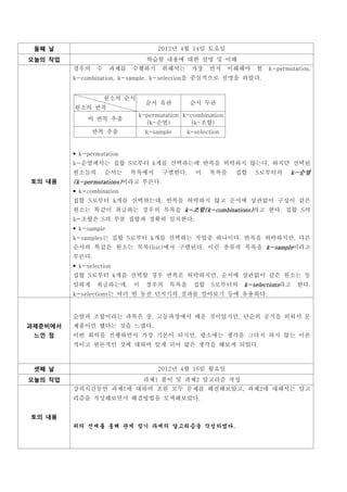 둘째 날                              2012년 4월 14일 토요일
오늘의 작업                         학습할 내용에 대한 설명 및 이해
         경우의    수    과제를   수행하기     위해서는     가장    먼저      이해해야   할   k-permutation,
         k-combination, k-sample, k-selection을 중심적으로 설명을 하였다.


                    원소의 순서
                               순서 유관         순서 무관
         원소의 반복
                             k-permutation k-combination
             비 반복 추출
                               (k-순열)         (k-조합)
               반복 추출           k-sample     k-selection


          k-permutation
         k-순열에서는 집합 S로부터 k개를 선택하는데 반복을 허락하지 않는다. 하지만 선택된
         원소들의       순서는    목록에서     구별한다.      이   목록을      집합    S로부터의      k-순열
토의 내용    (k-permutations)이라고 부른다.
          k-combination
         집합 S로부터 k개를 선택하는데, 반복을 허락하지 않고 순서에 상관없이 구성이 같은
         원소는 똑같이 취급하는 경우의 목록을 k-조합(k-combinations)라고 한다. 집합 S의
         k-조합은 S의 부분 집합과 정확히 일치한다.
          k-sample
         k-samples는 집합 S로부터 k개를 선택하는 작업중 하나이다. 반복을 허락하지만, 다른
         순서의 똑같은 원소는 목록(list)에서 구별된다. 이런 종류의 목록을 k-sample이라고
         부른다.
          k-selection
         집합 S로부터 k개를 선택할 경우 반복은 허락하지만, 순서에 상관없이 같은 원소는 동
         일하게    취급하는데,     이   경우의    목록을     집합    S로부터의    k-selections라고    한다.
         k-selections는 여러 번 동전 던지기의 결과를 알아보기 등에 유용하다.


         순열과 조합이라는 과목은 중, 고등과정에서 배운 것이었지만, 단순히 공식을 외워서 문
과제준비에서   제풀이만 했다는 것을 느꼈다.
 느낀 점    이번 회의를 진행하면서 가장 기본이 되지만, 평소에는 생각을 그다지 하지 않는 이론
         적이고 원론적인 것에 대하여 알게 되어 많은 생각을 해보게 되었다.



 셋째 날                              2012년 4월 16일 월요일
오늘의 작업                         과제1 풀이 및 과제2 알고리즘 작성
         강의시간동안 과제1에 대하여 조원 모두 문제를 해결해보았고, 과제2에 대해서는 알고
         리즘을 작성해보면서 해결방법을 모색해보았다.


토의 내용
         위의 전제를 통해 관계 찾기 과제의 알고리즘을 작성하였다.
 