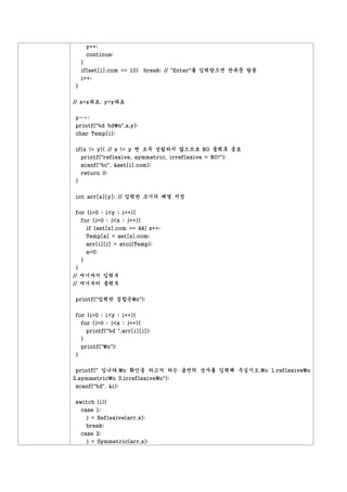 y++;
        continue;
    }
    if(set[i].com == 10) break; // "Enter"를 입력받으면 반복문 탈출
    i++;
}


// x=x좌표, y=y좌표


y--;
printf("%d %dn",x,y);
char Temp[i];


if(x != y){ // x != y 면 모두 성립하지 않으므로 NO 출력후 종료
  printf("reflexive, symmetric, irreflexive = NO!");
    scanf("%c", &set[i].com);
    return 0;
}


int arr[x][y]; // 입력한 크기의 배열 지정


for (i=0 ; i<y ; i++){
    for (j=0 ; j<x ; j++){
      if (set[z].com == 44) z++;
        Temp[a] = set[z].com;
        arr[i][j] = atoi(Temp);
        a=0;
    }
 }
// 여기까지 입력부
// 여기부터 출력부


printf("입력한 집합은n");


for (i=0 ; i<y ; i++){
  for (j=0 ; j<x ; j++){
        printf("%d ",arr[i][j]);
    }
    printf("n");
}


printf(" 입니다.n 확인을 하고자 하는 옵션의 숫자를 입력해 주십시오.n 1.reflexiven
2.symmetricn 3.irreflexiven");
scanf("%d", &i);


switch (i){
    case 1:
      j = Reflexive(arr,x);
        break;
    case 2:
      j = Symmetric(arr,x);
 