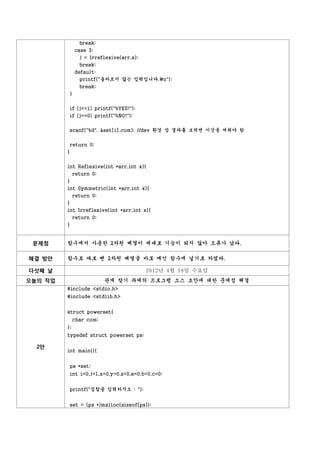 break;
              case 3:
                j = Irreflexive(arr,x);
                break;
              default:
                printf("올바르지 않는 입력입니다.n");
                break;
          }


          if (j==1) printf("%YES!");
          if (j==0) printf("%NO!");


          scanf("%d", &set[i].com); //dev 환경 상 결과를 보려면 이것을 써줘야 함


          return 0;
         }


         int Reflexive(int *arr,int x){
              return 0;
         }
         int Symmetric(int *arr,int x){
              return 0;
         }
         int Irreflexive(int *arr,int x){
              return 0;
         }


 문제점     함수에서 사용한 2차원 배열이 제대로 기능이 되지 않아 오류가 났다.

해결 방안    함수로 따로 뺀 2차원 배열을 바로 메인 함수에 넣기로 하였다.

다섯째 날                                     2012년 4월 18일 수요일
오늘의 작업                    관계 찾기 과제의 프로그램 소스 초안에 대한 문제점 해결
         #include <stdio.h>
         #include <stdlib.h>


         struct powerset{
              char com;
         };
         typedef struct powerset ps;

  2안
         int main(){


          ps *set;
          int i=0,j=1,x=0,y=0,z=0,a=0,b=0,c=0;


          printf("집합을 입력하시오 : ");


          set = (ps *)malloc(sizeof(ps));
 
