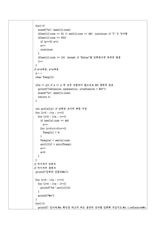 for(;;){
    scanf("%c", &set[i].com);
    if(set[i].com == 91 || set[i].com == 44) continue; // "[" 는 건너띔
    if(set[i].com == 93){
        if (y==0) x=i;
        y++;
        continue;
    }
    if(set[i].com == 10) break; // "Enter"를 입력받으면 반복문 탈출
    i++;
}
// x=x좌표, y=y좌표
y--;
char Temp[i];


if(x != y){ // x != y 면 모두 성립하지 않으므로 NO 출력후 종료
    printf("reflexive, symmetric, irreflexive = NO!");
    scanf("%c", &set[i].com);
    return 0;
}


int arr[x][y]; // 입력한 크기의 배열 지정
for (i=0 ; i<y ; i++){
    for (j=0 ; j<x ; j++){
        if (set[z].com == 44)
            z++;
        for (c=0;c<=3;c++){
            Temp[c] = 0;
        }
        Temp[a] = set[z].com;
        arr[i][j] = atoi(Temp);
        z++;
        a=0;
    }
}
// 여기까지 입력부
// 여기부터 출력부
printf("입력한 집합은n");


for (i=0 ; i<y ; i++){
    for (j=0 ; j<x ; j++){
        printf("%d ",arr[i][j]);
    }
    printf("n");
}
for(;;){
    printf(" 입니다.n 확인을 하고자 하는 옵션의 숫자를 입력해 주십시오.n 1.reflexiven
 