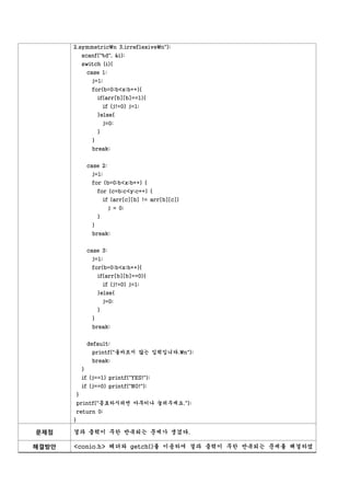 2.symmetricn 3.irreflexiven");
           scanf("%d", &i);
           switch (i){
               case 1:
                j=1;
                for(b=0;b<x;b++){
                    if(arr[b][b]==1){
                        if (j!=0) j=1;
                    }else{
                        j=0;
                    }
                }
                break;


               case 2:
                j=1;
                for (b=0;b<x;b++) {
                    for (c=b;c<y;c++) {
                        if (arr[c][b] != arr[b][c])
                         j = 0;
                    }
                }
                break;


               case 3:
                j=1;
                for(b=0;b<x;b++){
                    if(arr[b][b]==0){
                        if (j!=0) j=1;
                    }else{
                        j=0;
                    }
                }
                break;


               default:
                printf("올바르지 않는 입력입니다.n");
                break;
           }
           if (j==1) printf("YES!");
           if (j==0) printf("NO!");
       }
       printf("종료하시려면 아무키나 눌러주세요.");
       return 0;
       }

문제점    결과 출력이 무한 반복되는 문제가 생겼다.

해결방안   <conio.h> 헤더와 getch()를 이용하여 결과 출력이 무한 반복되는 문제를 해결하였
 