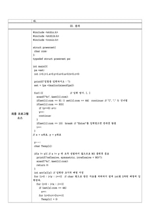 다.
                                           III. 결과

          #include <stdio.h>
          #include <stdlib.h>
          #include <conio.h>


          struct powerset{
           char com;
          };
          typedef struct powerset ps;


          int main(){
           ps *set;
           int i=0,j=1,x=0,y=0,z=0,a=0,b=0,c=0;


           printf("집합을 입력하시오 : ");
           set = (ps *)malloc(sizeof(ps));


           for(;;){                         // 입력 받기. [, ]
               scanf("%c", &set[i].com);
               if(set[i].com == 91 || set[i].com == 44) continue; // "[", "," 는 건너띔
               if(set[i].com == 93){
                   if (y==0) x=i;
                   y++;
최종 프로그램
                   continue;
  소스
               }
               if(set[i].com == 10) break; // "Enter"를 입력받으면 반복문 탈출
               i++;
           }
          // x = x좌표, y = y좌표


           y--;
           char Temp[i];


           if(x != y){ // x != y 면 모두 성립하지 않으므로 NO 출력후 종료
               printf("reflexive, symmetric, irreflexive = NO!");
               scanf("%c", &set[i].com);
               return 0;
           }
           int arr[x][y]; // 입력한 크기의 배열 지정
           for (i=0 ; i<y ; i++){        // char 형으로 받은 자료를 처리하기 쉽게 int형 2차원 배열에 입
          력한다.
               for (j=0 ; j<x ; j++){
                   if (set[z].com == 44)
                    z++;
                   for (c=0;c<=3;c++){
                    Temp[c] = 0;
 
