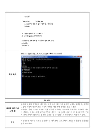 }
                break;


               default:     // 예외처리
                printf("올바르지 않는 입력입니다.n");
                break;
           }


           if (j==1) printf("YES!n");
           if (j==0) printf("NO!n");


           printf("종료하시려면 아무키나 눌러주세요.");
           getch();
           return 0;
           }


           Ex) 3x3 [[1,0,1][1,1,0][0,1,1]]일 때의 reflexive




 결과 출력




                                         Ⅳ. 반성

           조원의 구성이 랜덤하게 배정되는 만큼 조원 개개인의 분야별 능력도 상이한데, 조원의
           구성에 따라서 맞춤식으로 각자의 역할을 배분해야 한다는 것을 느꼈고,
           조원별로 회의 가능한 시간이 각자 달라서 모이려면 주말이나 공휴일을 이용해야 서로
과제를 마치면서

           가 편했다. 하지만 조원 모두가 가능한 각주의 수업시간을 조금 더 잘 활용한다면, 주말
  느낀 점

           에 굳이 모이지 않더라도 충분한 토의를 할 수 있었다고 생각되어서 이점이 아쉽다.


           이산치수학 이라는 과목을 공부한다는 생각보다, 소스코딩에 조원들의 신경이 집중되는
           점이 아쉬웠다.
  기타
 