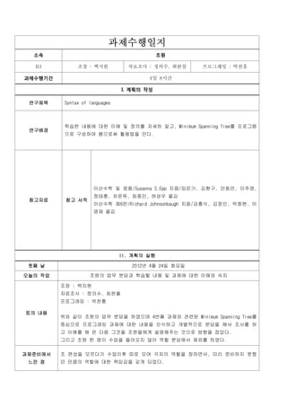 과제수행일지
  소속                                         조원

  B3           조장 : 백지원           자료조사 : 정의수, 최완철     프로그래밍 : 박찬흥

과제수행기간                                  4일 8시간

                                I. 계획의 작성

 연구제목     Syntax of languages



          학습한 내용에 대한 이해 및 정의를 자세히 알고, Minimum Spanning Tree를 프로그램
 연구배경
          으로 구성하여 봄으로써 활용법을 안다.




                     이산수학 및 응용/Susanna S.Epp 지음/임은기, 김환구, 안동언, 이주영,
                     정태충, 차운옥, 최종민, 허성우 옮김
 참고자료     참고 서적
                     이산수학 제6판/Richard Johnsonbaugh 지음/강흥식, 김정인, 박창현, 이
                     명재 옮김




                                II. 계획의 실행

 첫째 날                              2012년 4월 24일 화요일

오늘의 작업              조원의 업무 분담과 학습할 내용 및 과제에 대한 이해와 숙지

         조장 : 백지원
         자료조사 : 정의수, 최완철
         프로그래밍 : 박찬흥

토의 내용
         위와 같이 조원의 업무 분담을 하였으며 4번째 과제와 관련된 Minimum Spanning Tree를
         중심으로 프로그래밍 과제에 대한 내용을 인식하고 개별적으로 분담을 해서 조사를 하
         고 이해를 해 온 다음 그것을 조원들에게 설명해주는 것으로 방향을 잡았다.
         그리고 조원 한 명이 수업을 들어오지 않아 역할 분담에서 제외를 하였다.

과제준비에서   조 편성을 모르다가 수업이후 따로 모여 각자의 역할을 정하면서, 미리 준비하지 못했
 느낀 점    던 만큼의 역할에 대한 책임감을 갖게 되었다.
 