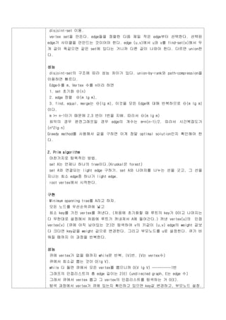 disjoint-set 이용.
 vertex set을 만든다. edge들을 정렬한 다음 제일 작은 edge부터 선택한다. 선택된
edge가 사이클을 안만드는 것이어야 한다. edge (u,v)에서 u와 v를 find-set(x)해서 두
개 값이 똑같으면 같은 set에 있다는 거니까 다른 값이 나와야 한다. 다르면 union한
다.


성능
 disjoint-set의 구조에 따라 성능 차이가 있다. union-by-rank와 path-compression을
이용하면 빠르다.
 Edge수를 m, Vertex 수를 n이라 하면
 1. set 초기화 Θ(n)
 2. edge 정렬   Θ(m lg m),
 3. find, equal, merge는 Θ(lg m), 이것을 모든 Edge에 대해 반복하므로 Θ(m lg m)
이다.
 m >= n-1이기 때문에 2,3 번이 1번을 지배. 따라서 Θ(m lg m)
 최악의 경우 완전그래프일 경우 edge의 개수는 m=n(n-1)/2. 따라서 시간복잡도가
(n^2lg n)
Greedy method를 사용해서 값을 구하면 이게 정말 optimal solution인지 확인해야 한
다.


2. Prim algorithm
 마찬가지로 탐욕적인 방법.
 set A는 언제나 하나의 tree이다.(Kruskal은 forest)
 set A와 연결되는 light edge 구하기. set A와 나머지를 나누는 선을 긋고, 그 선을
지나는 최소 edge중 하나가 light edge.
 root vertex에서 시작한다.


구현
 Minimum spanning tree를 A라고 하자.
 모든 노드를 우선순위큐에 넣고
 최소 key를 가진 vertex를 꺼낸다. (처음에 초기화할 때 루트의 key가 0이고 나머지는
다 무한대로 설정해서 처음에 루트가 꺼내져서 A에 들어간다.) 꺼낸 vertex(u)의             인접
vertex(v) (큐에 아직 남아있는 것)만 탐색하여 v의 키값이 (u,v) edge의 weight 값보
다 크다면 key값을 weight 값으로 변경한다. 그리고 부모노드를 u로 설정한다. 큐가 비
워질 때까지 이 과정을 반복한다.


성능
 큐에 vertex가 없을 때까지 while문 반복, |V|번. (V는 vertex수)
 큐에서 최소값 뽑는 것이 O(lg V).
 while 다 돌면 큐에서 모든 vertex를 뽑으니까 O(V lg V) ----------1번
 그래프의 인접리스트의 총 edge 길이는 2|E| (undirected graph, E는 edge 수)
 그래서 큐에서 vertex 뽑고 그 vertex의 인접리스트를 탐색하는 거 O(E).
 탐색 과정에서 vertex가 큐에 있는지 확인하고 있으면 key값 변경하고, 부모노드 설정.
 